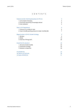 Telecom Service
2
June 3, 2016
Mirae Asset Daewoo Research
C O N T E N T S
Industry trends: Entering late phase of LTE era 3
1. Consumption diverging 3
2. Consumers becoming increasingly rational 4
3. Cash utilization 5
Risks in 2H: Regulations 6
1. Pressure to cut telecom rates 6
2. How to handle growing pressure to lower monthly bills 7
Opportunities in 2H16: Growth strategy 9
1. Wireless 9
2. Media 14
3. Internet of Things (IoT) 20
Investment & valuation 22
1. Attractive dividend yields 22
2. Investment strategy 23
3. Valuation comparison 24
KT (030200 KS) 25
SK Telecom (017670 KS) 28
LG Uplus (032640 KS) 31
 