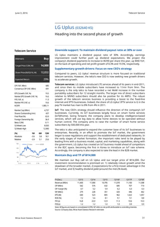 Telecom Service
31
June 3, 2016
Mirae Asset Daewoo Research
Downside support: To maintain dividend payout ratio at 30% or over
LG Uplus maintains a dividend payout ratio of 30%. Accordingly, earnings
improvement could further push up dividend expectations. We project the
company’s dividend payments to increase to W290 per share this year, up W40 YoY,
on the back of operating and net profit growth of 8.3% and 19.5%, respectively.
Supplementary growth drivers: Focus on new CEO’s strategy
Compared to peers, LG Uplus’ revenue structure is more focused on traditional
telecom services. However, the telco’s new CEO is now seeking new growth drivers
to accelerate growth.
Telecom services: LG Uplus introduced LTE services ahead of its peers in end-2011,
and since then its mobile subscribers have increased to 11mn from 9mn. The
company is the only telco to have recorded a net MoM increase in the number
portability subscribers for 12 straight months. The larger mix of direct subscribers
relative to MVNO subscribers should also be positive for its ARPU. The robust
growth of the telecom services business is providing a boost to the fixed-line
internet and IPTV businesses. Indeed, the share of LG Uplus’ IPTV service tv G in the
pay-TV market has risen to 8% from 4% in 2011.
IoT: The new CEO’s strategy should influence the direction of the company’s IoT
businesses. Currently, its IoT businesses largely focus on smart home services
(IoT@home). Going forward, the company plans to develop intelligence-based
services, which will use big data to allow home devices to be operated without
human control. The company aims to raise the number of smart home service
subscribers by 500,000 this year.
The telco is also anticipated to expand the customer base of its IoT businesses to
enterprises. Recently, in an effort to promote the IoT market, the government
began to ease regulations and support the establishment of dedicated networks. In
the early stages of market formation, the important roles tend to be played by
leading firms with a business model, capital, and marketing capabilities, along with
the government. LG Uplus has created an IoT business model ahead of competitors
in the B2C space, becoming the first in Korea to introduce an IoT rate scheme.
Accordingly, the company is also expected to take the lead in the B2B market.
Maintain Buy and TP of W14,000
We maintain our Buy call on LG Uplus and our target price of W14,000. Our
investment recommendation is premised on: 1) relatively robust growth amid the
slowdown of the broader market, 2) expectations for a first-mover advantage in the
IoT market, and 3) healthy dividend yield (around the mid-2% level).
LG Uplus (032640 KS)
Heading into the second phase of growth
FY (Dec.) 12/13 12/14 12/15 12/16F 12/17F 12/18F
Revenue (Wbn) 11,450 11,000 10,795 11,078 11,183 11,308
OP (Wbn) 542 576 632 685 707 714
OP margin(%) 4.7 5.2 5.9 6.2 6.3 6.3
NP (Wbn) 279 228 351 420 446 462
EPS (W) 640 523 805 962 1,022 1,057
ROE(%) 7.2 5.6 8.1 9.1 9.1 8.8
P/E(x) 16.8 22.0 12.9 11.3 10.6 10.3
P/B(x) 1.2 1.2 1.0 1.0 0.9 0.9
Note: Allfigures are basedon consolidated K-IFRS; NP refers to net profit attributable to controllinginterests
Source: Company data, Mirae Asset Daewoo Research estimates
Telecom Service
(Maintain) Buy
TargetPrice (12M,W) 14,000
Share Price (06/02/16,W) 10,850
Expected Return 29%
OP (16F,Wbn) 685
ConsensusOP (16F,Wbn) 691
EPS Growth (16F,%) 19.5
Market EPS Growth (16F,%) 16.6
P/E(16F, x) 11.3
Market P/E(16F, x) 10.6
KOSPI 1,985.11
MarketCap (Wbn) 4,737
Shares Outstanding (mn) 437
Free Float(%) 63.9
ForeignOwnership (%) 36.9
Beta (12M) 0.11
52-WeekLow 8,920
52-Week High 12,900
(%) 1M 6M 12M
Absolute -3.6 3.8 18.1
Relative -3.9 5.1 23.6
70
90
110
130
150
6.15 10.15 2.16 6.16
LG Uplus KOSPI
 