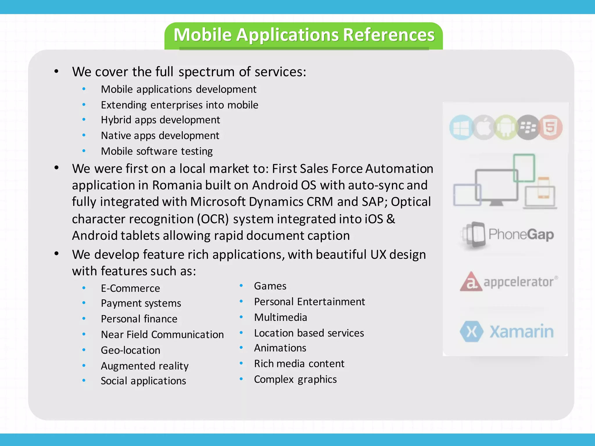 • We	
  cover	
  the	
  full	
  spectrum	
  of	
  services:
• Mobile	
  applications	
  development
• Extending	
  enterprises	
  into	
  mobile
• Hybrid	
  apps	
  development
• Native	
  apps	
  development
• Mobile	
  software	
  testing	
  
• We	
  were	
  first	
  on	
  a	
  local	
  market	
  to:	
  First	
  Sales	
  Force	
  Automation	
  
application	
  in	
  Romania	
  built	
  on	
  Android	
  OS	
  with	
  auto-­‐sync	
  and	
  
fully	
  integrated	
  with	
  Microsoft	
  Dynamics	
  CRM	
  and	
  SAP;	
  Optical	
  
character	
  recognition	
  (OCR)	
  system	
  integrated	
  into	
  iOS	
  &	
  
Android	
  tablets	
  allowing	
  rapid	
  document	
  caption
• We	
  develop	
  feature	
  rich	
  applications,	
  with	
  beautiful	
  UX	
  design	
  
with	
  features	
  such	
  as:	
  
• E-­‐Commerce
• Payment	
  systems
• Personal	
  finance
• Near	
  Field	
  Communication
• Geo-­‐location
• Augmented	
  reality
• Social	
  applications
• Games
• Personal	
  Entertainment
• Multimedia
• Location	
  based	
  services
• Animations
• Rich	
  media	
  content
• Complex	
  graphics
Mobile	
  Applications	
  References
 