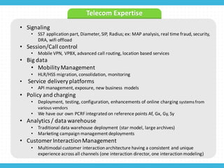 • Signaling
• SS7	
  application	
  part,	
  Diameter,	
  SIP,	
  Radius;	
  ex:	
  MAP	
  analysis,	
  real	
  time	
  fraud,	
  security,	
  
DRA,	
  wifi offload
• Session/Call	
  control
• Mobile	
  VPN,	
  VPBX,	
  advanced	
  call	
  routing,	
  location	
  based	
  services
• Big	
  data
• Mobility	
  Management
• HLR/HSS	
  migration,	
  consolidation,	
  monitoring
• Service	
  delivery	
  platforms
• API	
  management,	
  exposure,	
  new	
  business	
  models
• Policy	
  and	
  charging
• Deployment,	
  testing,	
  configuration,	
  enhancements	
  of	
  online	
  charging	
  systems	
  from	
  
various	
  vendors
• We	
  have	
  our	
  own	
  PCRF	
  integrated	
  on	
  reference	
  points	
  Af,	
  Gx,	
  Gy,	
  Sy
• Analytics	
  /	
  data	
  warehouse
• Traditional	
  data	
  warehouse	
  deployment	
  (star	
  model,	
  large	
  archives)
• Marketing	
  campaign	
  management	
  deployments	
  
• Customer	
  Interaction	
  Management	
  
• Multimodal	
  customer	
  interaction	
  architecture	
  having	
  a	
  consistent	
  and	
  unique	
  
experience	
  across	
  all	
  channels	
  (one	
  interaction	
  director,	
  one	
  interaction	
  modeling)
Telecom	
  Expertise
 