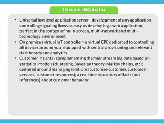 • Universal	
  low	
  level	
  application	
  server	
  -­‐ development	
  of	
  any	
  application	
  
controlling	
  signaling	
  flows	
  as	
  easy	
  as	
  developing	
  a	
  web	
  application;	
  
perfect	
  in	
  the	
  context	
  of	
  multi-­‐screen,	
  multi-­‐network	
  and	
  multi-­‐
technology	
  environment	
  
• On	
  premises	
  virtual	
  IoT controller	
  -­‐a	
  virtual	
  CPE	
  dedicated	
  to	
  controlling	
  
all	
  devices	
  around	
  you,	
  equipped	
  with	
  central	
  provisioning	
  and	
  relevant	
  
dashboards	
  and	
  analytics	
  
• Customer	
  insights	
  -­‐complementing	
  the	
  mainstream	
  big	
  data	
  based	
  on	
  
statistical	
  models	
  (clustering,	
  Bayesian	
  theory,	
  Markov	
  chains,	
  etc);	
  
centered	
  around	
  managing	
  relations	
  (customer-­‐customer,	
  customer-­‐
services,	
  customer-­‐resources);	
  a	
  real	
  time	
  repository	
  of	
  facts	
  (not	
  
inferences)	
  about	
  customer	
  behavior
Telecom	
  INCubator
 