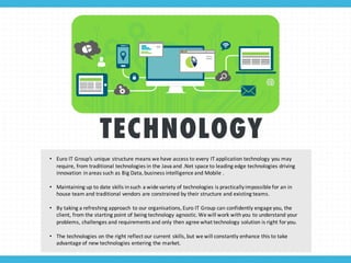 TECHNOLOGY
• Euro	
  IT	
  Group’s	
  unique	
  structure	
  means	
  we	
  have	
  access	
  to	
  every	
  IT	
  application	
  technology	
  you	
  may	
  
require,	
  from	
  traditional	
  technologies	
  in	
  the	
  Java	
  and	
  .Net space	
  to	
  leading	
  edge	
  technologies	
  driving	
  
innovation	
  in	
  areas	
  such	
  as	
  Big	
  Data,	
  business	
  intelligence	
  and	
  Mobile	
  .
• Maintaining	
  up	
  to	
  date	
  skills	
  in	
  such	
  a	
  wide	
  variety	
  of	
  technologies	
  is	
  practically	
  impossible	
  for	
  an	
  in	
  
house	
  team	
  and	
  traditional	
  vendors	
  are	
  constrained	
  by	
  their	
  structure	
  and	
  existing	
  teams.
• By	
  taking	
  a	
  refreshing	
  approach	
  to	
  our	
  organisations,	
  Euro	
  IT	
  Group	
  can	
  confidently	
  engage	
  you,	
  the	
  
client,	
  from	
  the	
  starting	
  point	
  of	
  being	
  technology	
  agnostic.	
  We	
  will	
  work	
  with	
  you	
  to	
  understand	
  your	
  
problems,	
  challenges	
  and	
  requirements	
  and	
  only	
  then	
  agree	
  what	
  technology	
  solution	
  is	
  right	
  for	
  you.
• The	
  technologies	
  on	
  the	
  right	
  reflect	
  our	
  current	
  skills,	
  but	
  we	
  will	
  constantly	
  enhance	
  this	
  to	
  take	
  
advantage	
  of	
  new	
  technologies	
  entering	
  the	
  market.
 