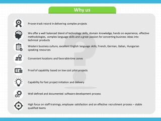 Why	
  us
Proven	
  track	
  record	
  in	
  delivering	
  complex	
  projects
We	
  offer	
  a	
  well	
  balanced	
  blend	
  of	
  technology	
  skills,	
  domain	
  knowledge,	
  hands	
  on	
  experience,	
   effective	
  
methodologies,	
   complex	
  language	
  skills	
  and	
  a	
  great	
  passion	
  for	
  converting	
  business	
  ideas	
  into	
  
technical	
   products
Western	
  business	
  culture,	
  excellent	
  English	
  language	
  skills,	
  French,	
  German,	
  Italian,	
  Hungarian	
  
speaking	
  resources
Convenient	
  locations	
  and	
  favorable	
  time	
  zones
Proof	
  of	
  capability	
  based	
  on	
  low	
  cost	
  pilot	
  projects
Capability	
  for	
  fast	
  project	
  initiation	
  and	
  delivery
Well	
  defined	
  and	
  documented	
   software	
  development	
  process
High	
  focus	
  on	
  staff	
  trainings,	
  employee	
   satisfaction	
  and	
  an	
  effective	
   recruitment	
  process	
  – stable	
  
qualified	
  teams
 