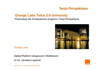 Orange Labs Telco 2.0 University
    Prezentacja dla Ambasadorów programu Twoja Perspektywa,




    Orange Labs


    Zakład Platform Usługowych i Middleware
    dr inż. Jarosław Legierski
1
    Orange Labs – Twoja Perspektywa styczeń 2012
 