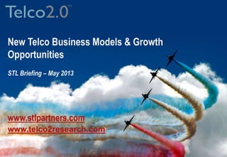 - 1 -© STL Limited • Proprietary and Confidential
Business Model Innovation for the Digital Economy
The Telco 2.0 growth opportunity
Telco 2.0 business models and how to enable them
Simon Torrance, CEO, STL Partners/Telco 2.0 Initiative
Simon.torrance@stlpartners.com
www.telco2research.com
New Telco Business Models & Growth
Opportunities
STL Briefing – May 2013
www.stlpartners.com
www.telco2research.com
 
