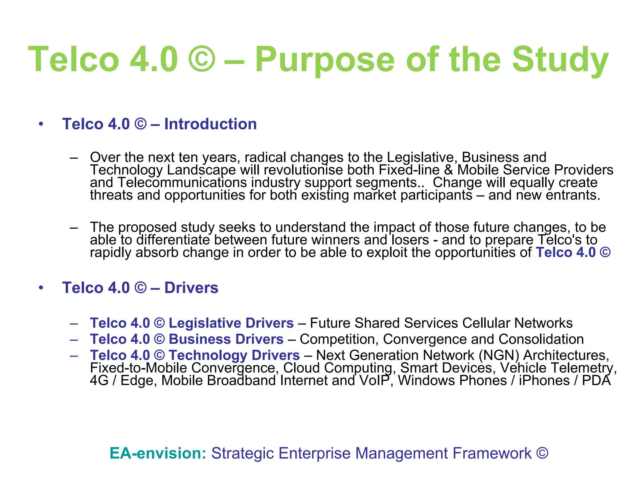 Telco 4.0 © – Purpose of the Study Telco 4.0 © – Introduction Over the next ten years, radical changes to the Legislative, Business and Technology Landscape will revolutionise both Fixed-line & Mobile Service Providers and Telecommunications industry support segments..  Change will equally create threats and opportunities for both existing market participants – and new entrants.  The proposed study seeks to understand the impact of those future changes, to be able to differentiate between future winners and losers - and to prepare Telco's to rapidly absorb change in order to be able to exploit the opportunities of  Telco 4.0 ©   Telco 4.0 © – Drivers Telco 4.0 ©   Legislative Drivers  – Future Shared Services Cellular Networks Telco 4.0 ©   Business Drivers  – Competition, Convergence and Consolidation Telco 4.0 ©   Technology Drivers  – Next Generation Network (NGN) Architectures, Fixed-to-Mobile Convergence, Cloud Computing, Smart Devices, Vehicle Telemetry, 4G / Edge, Mobile Broadband Internet and VoIP, Windows Phones / iPhones / PDA EA-envision:   Strategic Enterprise Management Framework © 