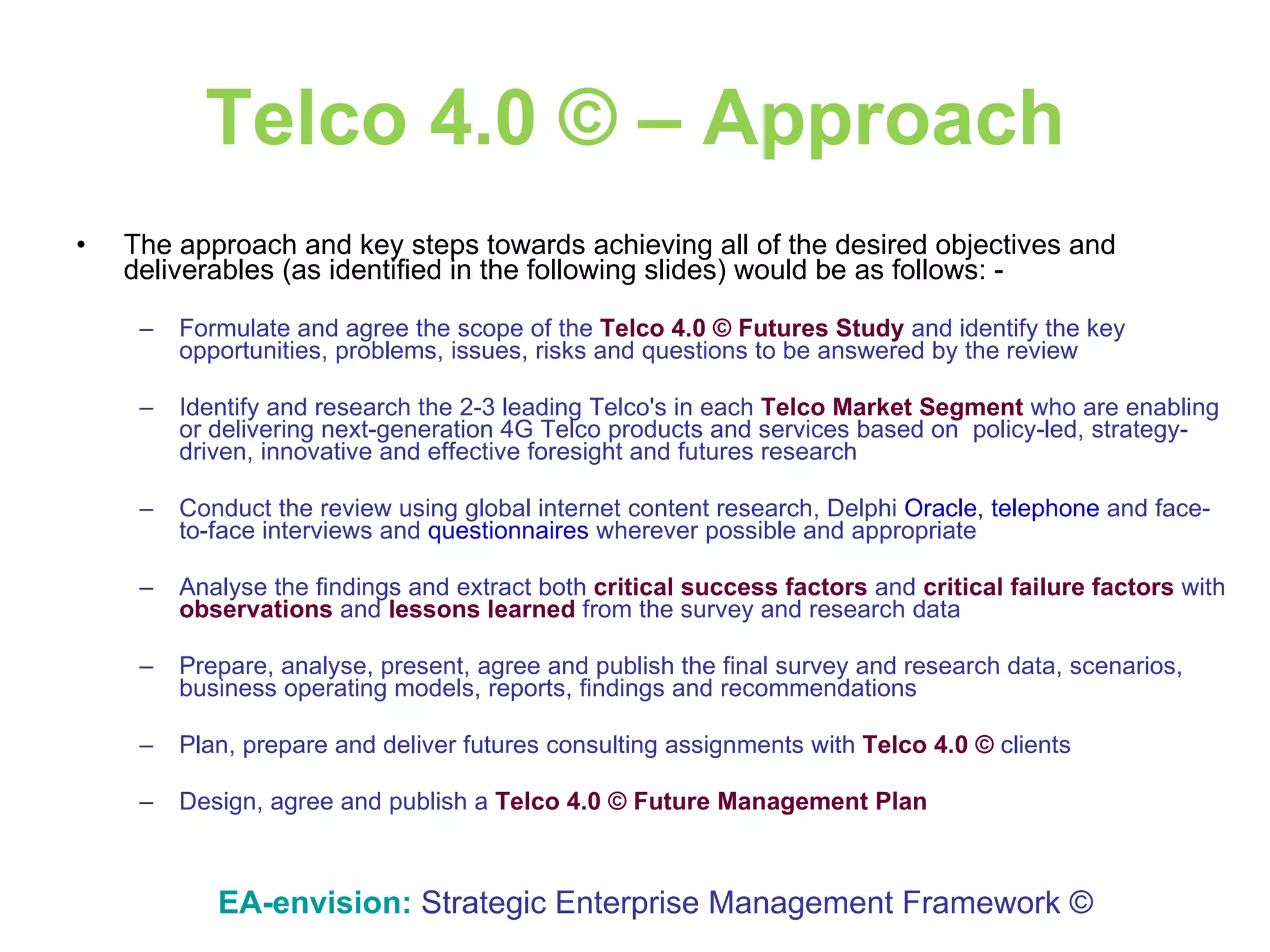Telco 4.0 © – Approach The approach and key steps towards achieving all of the desired objectives and deliverables (as identified in the following slides) would be as follows: - Formulate and agree the scope of the  Telco 4.0 ©   Futures Study  and identify the key opportunities, problems, issues, risks and questions to be answered by the review  Identify and research the 2-3 leading Telco's in each  Telco Market Segment  who are enabling or delivering next-generation 4G Telco products and services based on  policy-led, strategy-driven, innovative and effective foresight and futures research  Conduct the review using global internet content research, Delphi  Oracle, telephone  and face-to-face interviews and  questionnaires  wherever possible and appropriate Analyse the findings and extract both   critical success factors   and   critical failure   factors   with   observations   and   lessons   learned   from   the   survey and research data Prepare, analyse, present, agree and publish the final survey and research data, scenarios, business operating models, reports, findings and recommendations Plan, prepare and deliver futures consulting assignments with  Telco 4.0 ©  clients Design, agree and publish a  Telco 4.0 © Future Management Plan   EA-envision:   Strategic Enterprise Management Framework © 