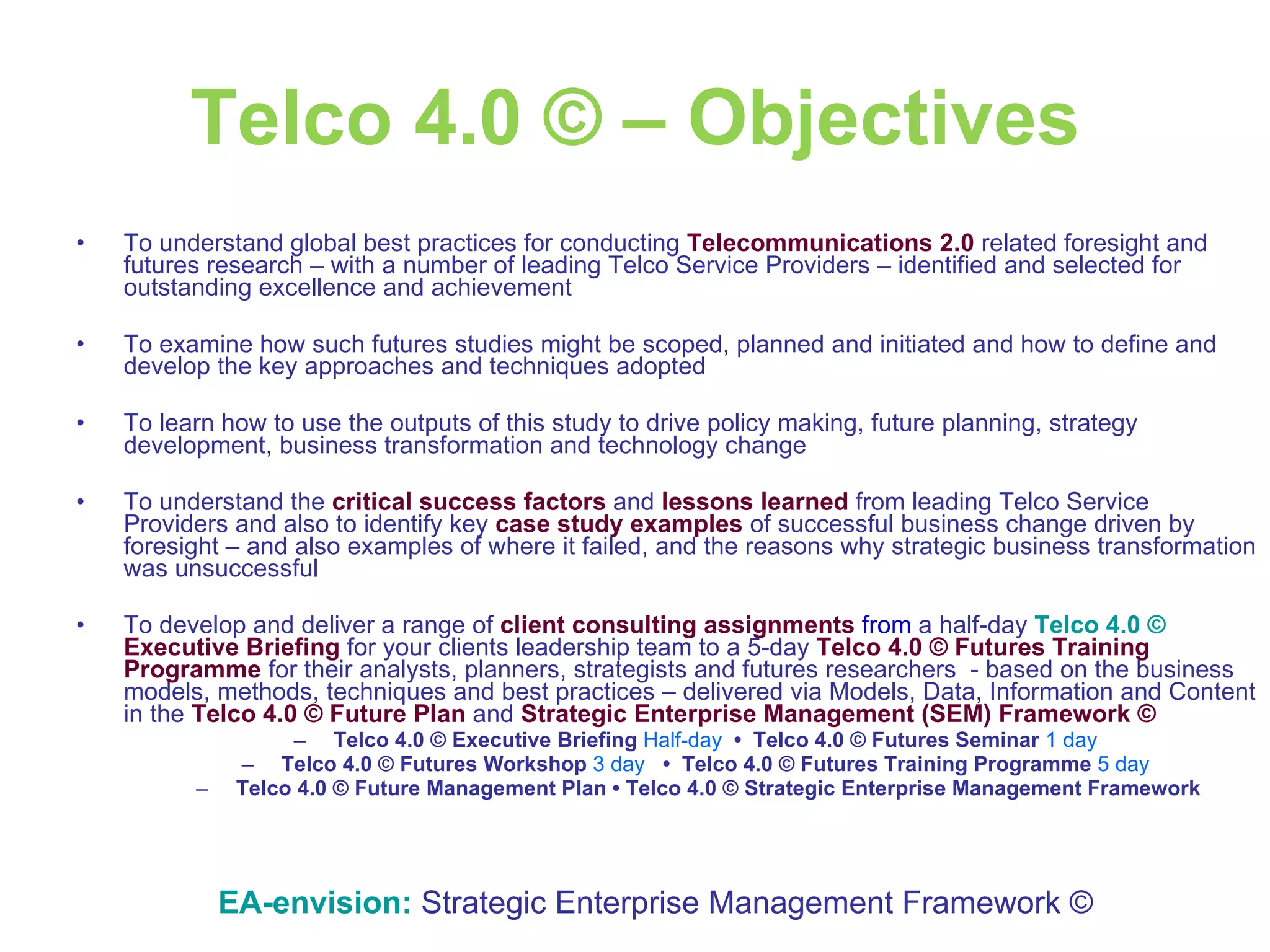 Telco 4.0 © – Objectives To understand global best practices for conducting  Telecommunications 2.0  related foresight and futures research – with a number of leading Telco Service Providers – identified and selected for outstanding excellence and achievement To examine how such futures studies might be scoped, planned and initiated and how to define and develop the key approaches and techniques adopted To learn how to use the outputs of this study to drive policy making, future planning, strategy development, business transformation and technology change To understand the  critical success factors  and  lessons learned  from leading Telco Service Providers and also to identify key  case study examples  of successful business change driven by foresight – and also examples of where it failed, and the reasons why strategic business transformation was unsuccessful To develop and deliver a range of  client consulting assignments  from  a half-day  Telco 4.0 ©   Executive Briefing  for your clients leadership team to a 5-day  Telco 4.0 ©   Futures   Training Programme  for their analysts, planners, strategists and futures researchers  - based on the business models, methods, techniques and best practices – delivered via Models, Data, Information and Content in the  Telco 4.0 © Future Plan   and  Strategic Enterprise Management (SEM)   Framework ©   Telco 4.0 ©   Executive Briefing   Half-day   •  Telco 4.0 ©   Futures Seminar   1 day  Telco 4.0 ©   Futures Workshop   3 day   •  Telco 4.0 ©   Futures Training Programme  5 day   Telco 4.0 ©   Future Management Plan • Telco 4.0 ©   Strategic Enterprise Management Framework EA-envision:   Strategic Enterprise Management Framework © 