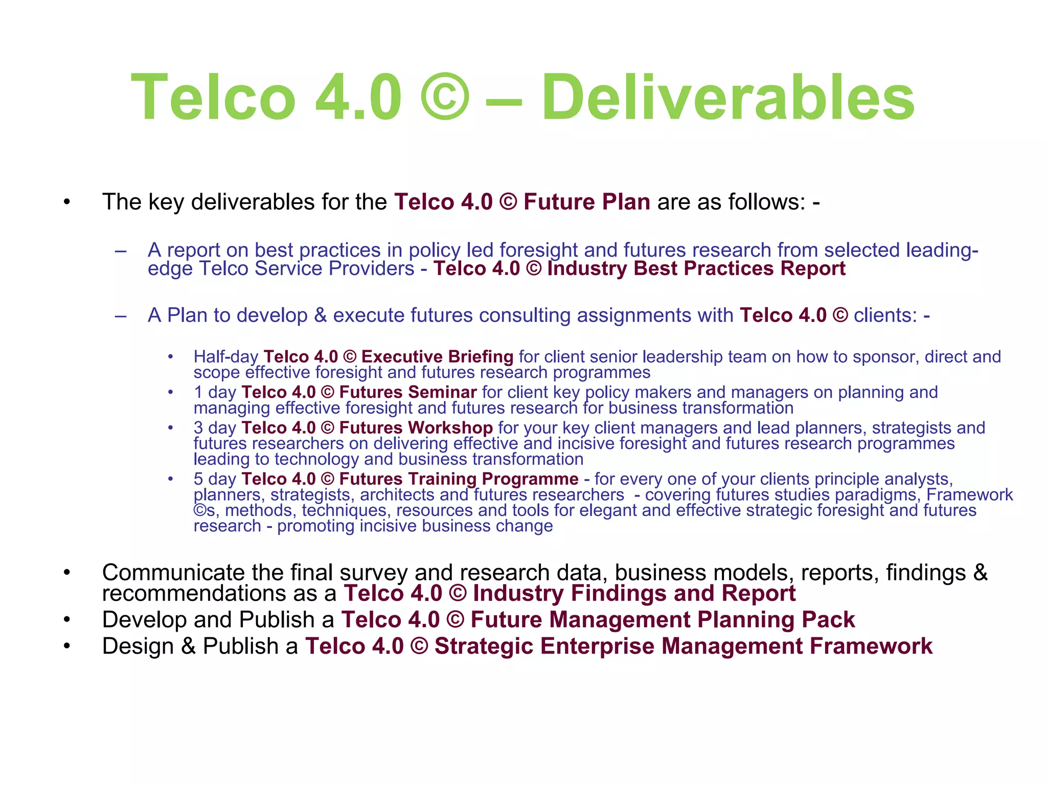 Telco 4.0 © – Deliverables The key deliverables for the  Telco 4.0 © Future Plan  are as follows: - A report on best practices in policy led foresight and futures research from selected leading-edge Telco Service Providers -  Telco 4.0 © Industry Best Practices Report A Plan to develop & execute futures consulting assignments with  Telco 4.0 ©  clients: - Half-day  Telco 4.0 ©   Executive Briefing  for client senior leadership team on how to sponsor, direct and scope effective foresight and futures research programmes 1 day  Telco 4.0 ©   Futures Seminar  for client key policy makers and managers on planning and managing effective foresight and futures research for business transformation 3 day  Telco 4.0 ©   Futures Workshop  for your key client managers and lead planners, strategists and futures researchers on delivering effective and incisive foresight and futures research programmes leading to technology and business transformation  5 day  Telco 4.0 ©   Futures Training Programme  - for every one of your clients principle analysts, planners, strategists, architects and futures researchers  - covering futures studies paradigms, Framework ©s, methods, techniques, resources and tools for elegant and effective strategic foresight and futures research - promoting incisive business change Communicate the final survey and research data, business models, reports, findings & recommendations as a   Telco 4.0 © Industry Findings and Report Develop and Publish a   Telco 4.0 © Future Management Planning Pack Design & Publish a  Telco 4.0 © Strategic Enterprise Management Framework 
