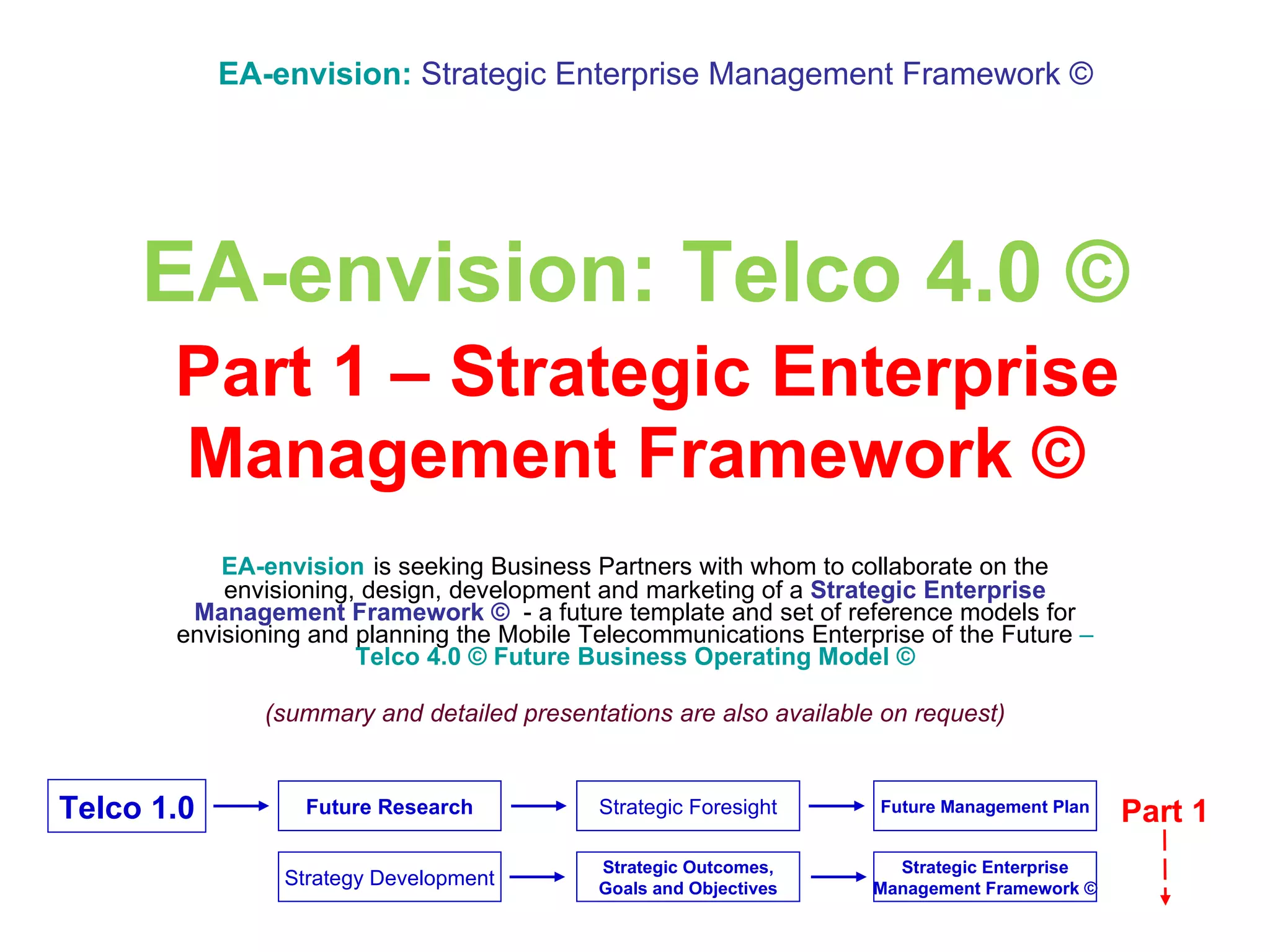 EA-envision: Telco 4.0 ©   Part 1 – Strategic Enterprise Management Framework © EA-envision   is seeking Business Partners with whom to collaborate on the envisioning, design, development and marketing of a  Strategic Enterprise Management Framework ©  -   a future template and set of reference models   for envisioning and planning   the   Mobile Telecommunications Enterprise of the Future  –   Telco 4.0 © Future Business Operating Model © (summary and detailed presentations are also available on request) EA-envision:   Strategic Enterprise Management Framework © Part 1 Future Research Strategic Outcomes, Goals and Objectives Strategic Foresight Strategy Development Telco 1.0 Strategic Enterprise Management Framework © Future Management Plan 