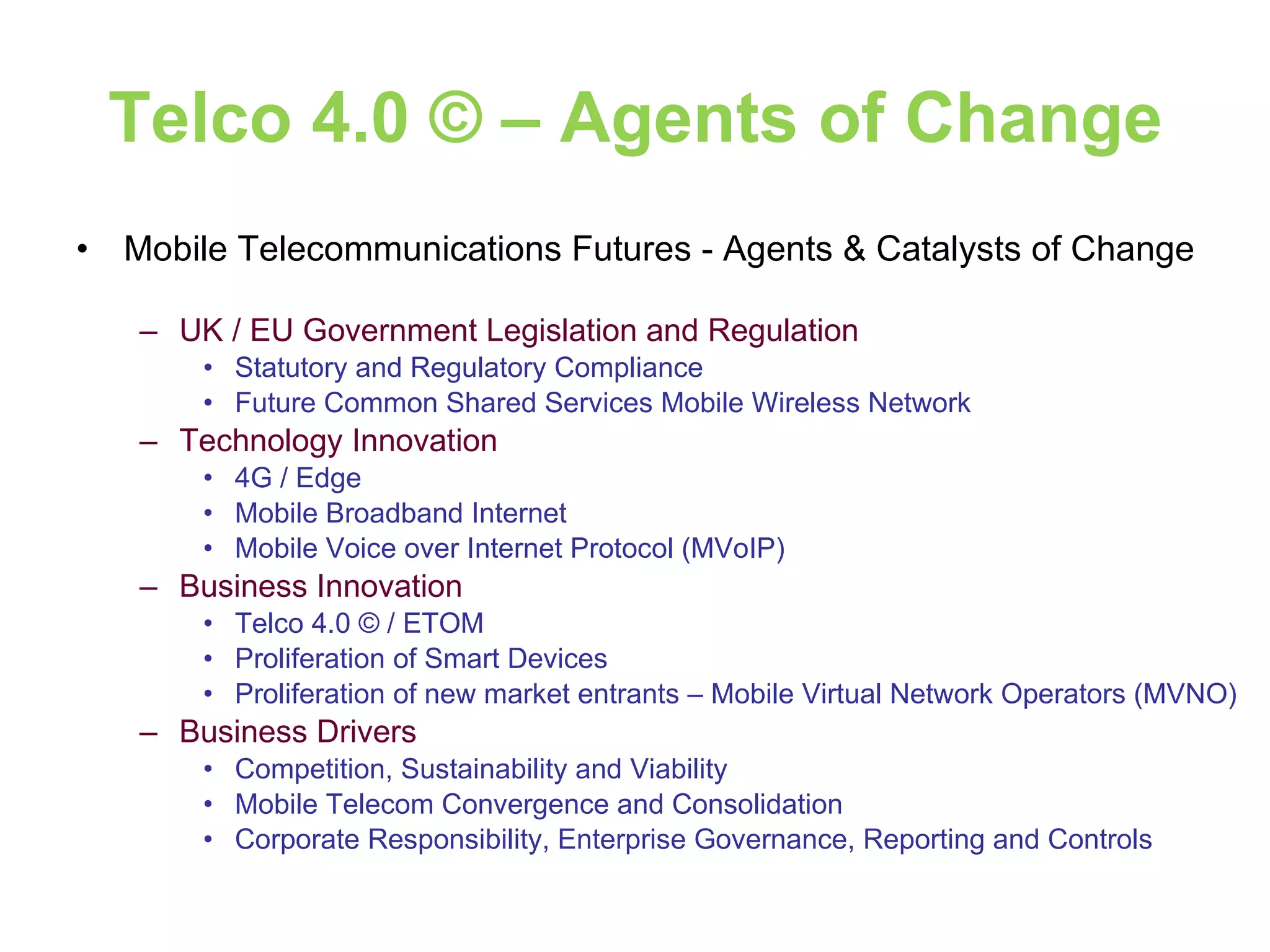 Telco 4.0 © – Agents of Change Mobile Telecommunications Futures - Agents & Catalysts of Change UK / EU Government Legislation and Regulation Statutory and Regulatory Compliance Future Common Shared Services Mobile Wireless Network Technology Innovation 4G / Edge Mobile Broadband Internet Mobile Voice over Internet Protocol (MVoIP) Business Innovation Telco 4.0 © / ETOM Proliferation of Smart Devices Proliferation of new market entrants – Mobile Virtual Network Operators (MVNO) Business Drivers Competition, Sustainability and Viability Mobile Telecom Convergence and Consolidation Corporate Responsibility, Enterprise Governance, Reporting and Controls 