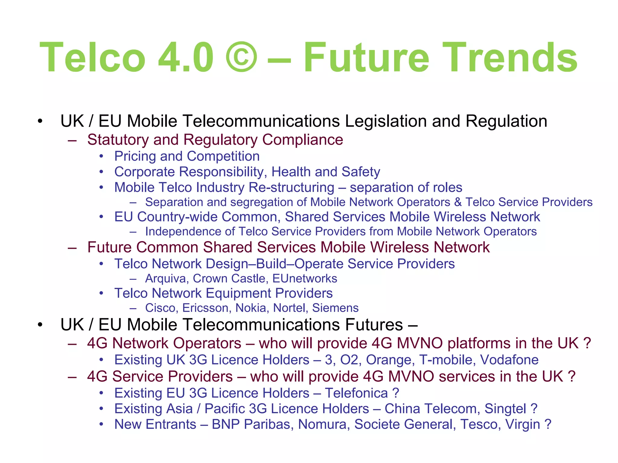 Telco 4.0 © – Future Trends UK / EU Mobile Telecommunications Legislation and Regulation Statutory and Regulatory Compliance Pricing and Competition Corporate Responsibility, Health and Safety Mobile Telco Industry Re-structuring – separation of roles  Separation and segregation of Mobile Network Operators & Telco Service Providers EU Country-wide Common, Shared Services Mobile Wireless Network Independence of Telco Service Providers from Mobile Network Operators Future Common Shared Services Mobile Wireless Network Telco Network Design–Build–Operate Service Providers Arquiva, Crown Castle, EUnetworks Telco Network Equipment Providers Cisco, Ericsson, Nokia, Nortel, Siemens UK / EU Mobile Telecommunications Futures –  4G Network Operators – who will provide 4G MVNO platforms in the UK ? Existing UK 3G Licence Holders – 3, O2, Orange, T-mobile, Vodafone 4G Service Providers – who will provide 4G MVNO services in the UK ? Existing EU 3G Licence Holders – Telefonica ? Existing Asia / Pacific 3G Licence Holders – China Telecom, Singtel ? New Entrants – BNP Paribas, Nomura, Societe General, Tesco, Virgin ? 