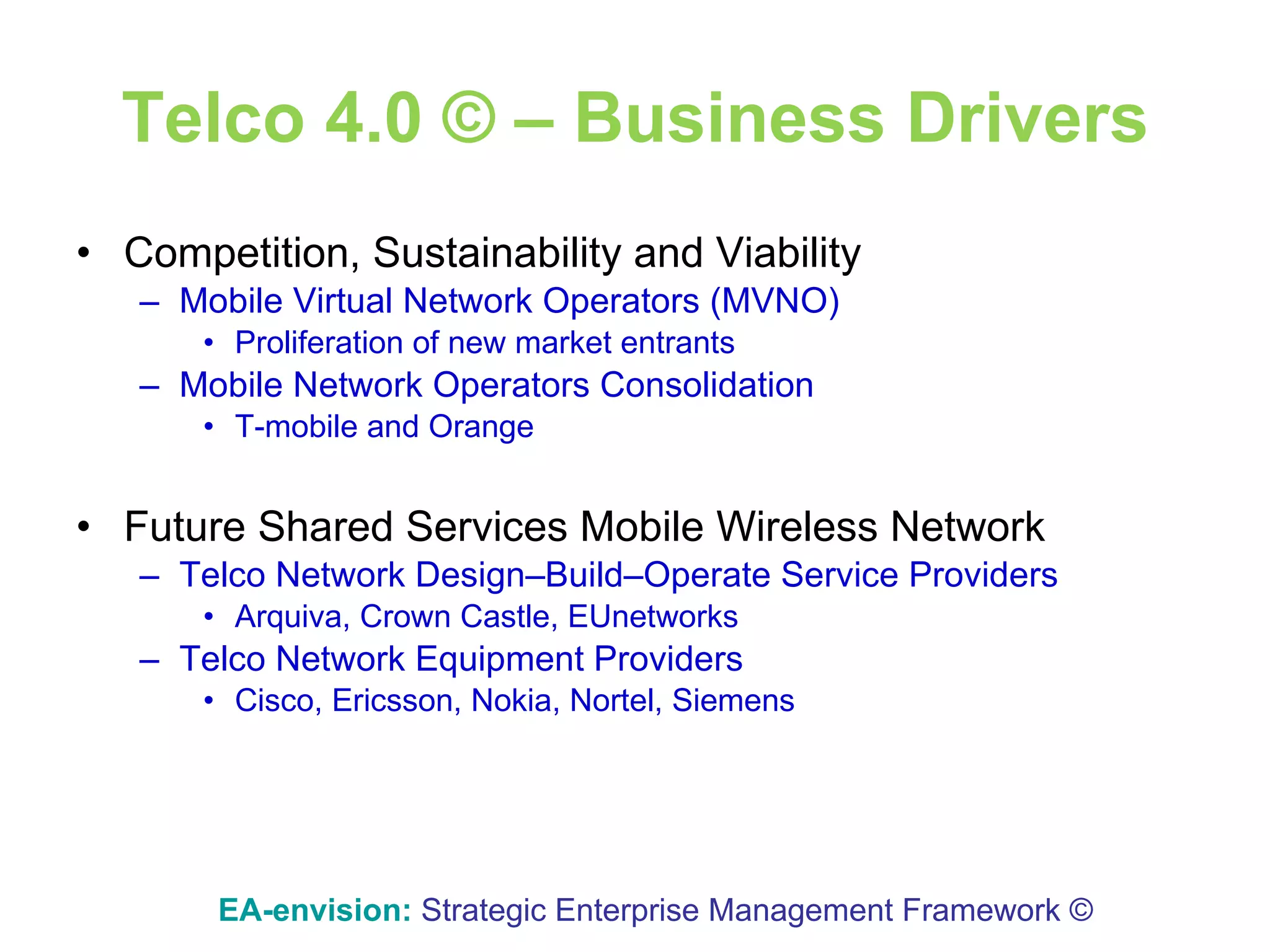 Telco 4.0 © – Business Drivers Competition, Sustainability and Viability Mobile Virtual Network Operators (MVNO) Proliferation of new market entrants Mobile Network Operators Consolidation T-mobile and Orange Future Shared Services Mobile Wireless Network Telco Network Design–Build–Operate Service Providers Arquiva, Crown Castle, EUnetworks Telco Network Equipment Providers Cisco, Ericsson, Nokia, Nortel, Siemens EA-envision:   Strategic Enterprise Management Framework © 