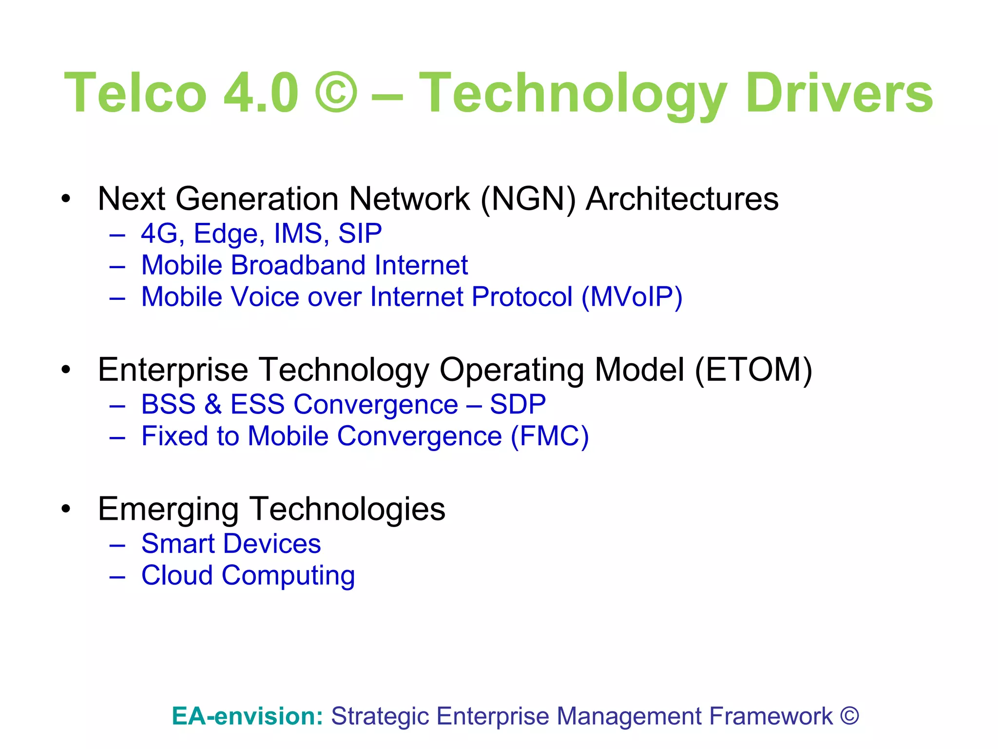 Telco 4.0 © – Technology Drivers Next Generation Network (NGN) Architectures 4G,  Edge,  IMS, SIP Mobile Broadband Internet Mobile Voice over Internet Protocol (MVoIP) Enterprise Technology Operating Model (ETOM) BSS & ESS Convergence – SDP Fixed to Mobile Convergence (FMC) Emerging Technologies Smart Devices Cloud Computing EA-envision:   Strategic Enterprise Management Framework © 