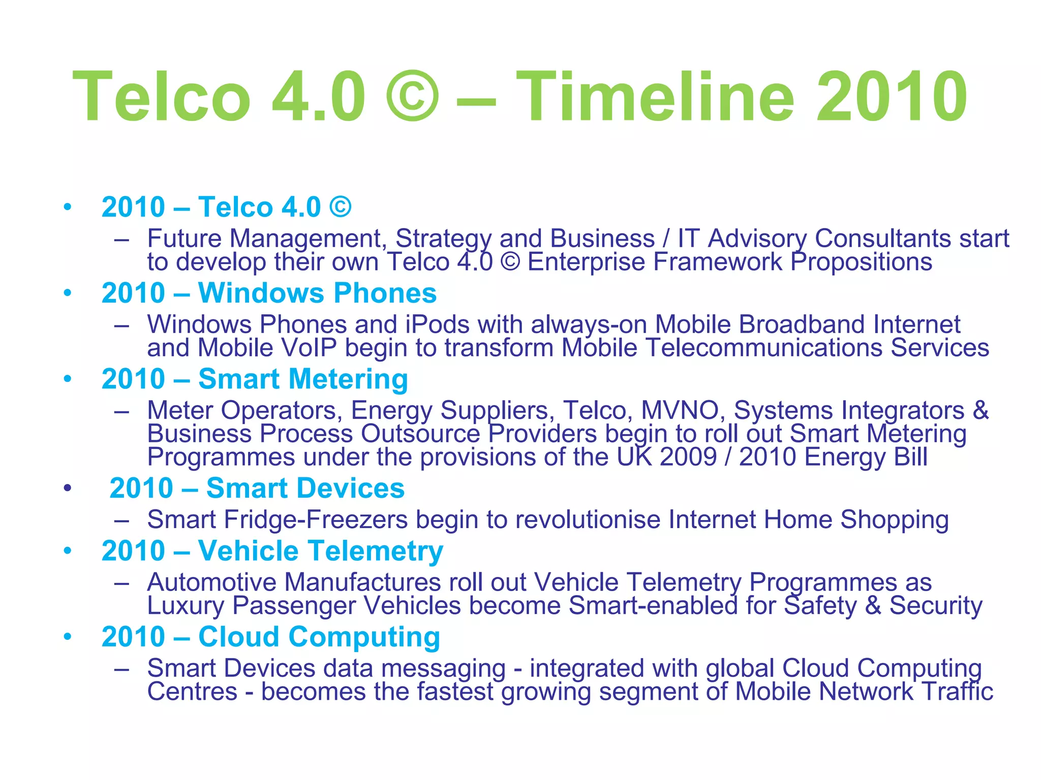 Telco 4.0 © – Timeline 2010 2010 – Telco 4.0 © Future Management, Strategy and Business / IT Advisory Consultants start to develop their own Telco 4.0 © Enterprise Framework Propositions 2010 – Windows Phones Windows Phones and iPods with always-on Mobile Broadband Internet and Mobile VoIP begin to transform Mobile Telecommunications Services 2010 – Smart Metering Meter Operators, Energy Suppliers, Telco, MVNO, Systems Integrators & Business Process Outsource Providers begin to roll out Smart Metering Programmes under the provisions of the UK 2009 / 2010 Energy Bill 2010 – Smart Devices Smart Fridge-Freezers begin to revolutionise Internet Home Shopping 2010 – Vehicle Telemetry Automotive Manufactures roll out Vehicle Telemetry Programmes as Luxury Passenger Vehicles become Smart-enabled for Safety & Security 2010 – Cloud Computing Smart Devices data messaging - integrated with global Cloud Computing Centres - becomes the fastest growing segment of Mobile Network Traffic 