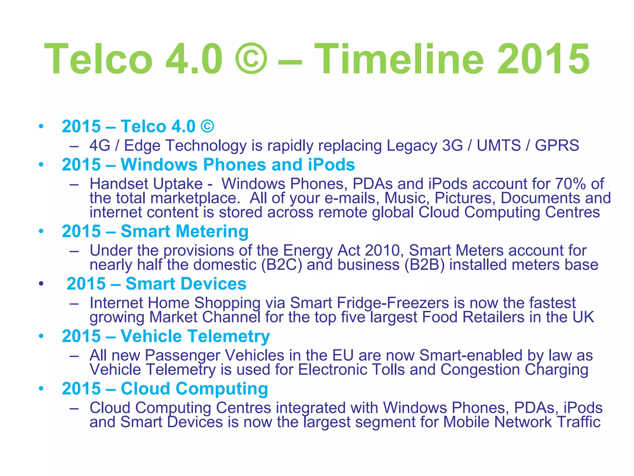 Telco 4.0 © – Timeline 2015 2015 – Telco 4.0 © 4G / Edge Technology is rapidly replacing Legacy 3G / UMTS / GPRS 2015 – Windows Phones and iPods Handset Uptake -  Windows Phones, PDAs and iPods account for 70% of the total marketplace.  All of your e-mails, Music, Pictures, Documents and internet content is stored across remote global Cloud Computing Centres 2015 – Smart Metering Under the provisions of the Energy Act 2010, Smart Meters account for nearly half the domestic (B2C) and business (B2B) installed meters base 2015 – Smart Devices Internet Home Shopping via Smart Fridge-Freezers is now the fastest growing Market Channel for the top five largest Food Retailers in the UK 2015 – Vehicle Telemetry All new Passenger Vehicles in the EU are now Smart-enabled by law as Vehicle Telemetry is used for Electronic Tolls and Congestion Charging  2015 – Cloud Computing Cloud Computing Centres integrated with Windows Phones, PDAs, iPods and Smart Devices is now the largest segment for Mobile Network Traffic 