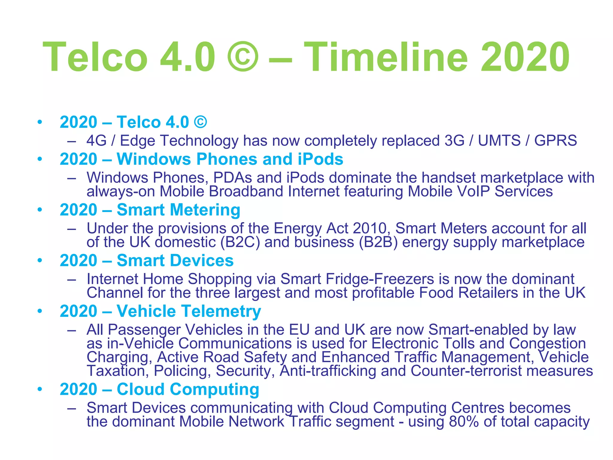 Telco 4.0 © – Timeline 2020 2020 – Telco 4.0 © 4G / Edge Technology has now completely replaced 3G / UMTS / GPRS 2020 – Windows Phones and iPods Windows Phones, PDAs and iPods dominate the handset marketplace with always-on Mobile Broadband Internet featuring Mobile VoIP Services 2020 – Smart Metering Under the provisions of the Energy Act 2010, Smart Meters account for all of the UK domestic (B2C) and business (B2B) energy supply marketplace 2020 – Smart Devices Internet Home Shopping via Smart Fridge-Freezers is now the dominant Channel for the three largest and most profitable Food Retailers in the UK 2020 – Vehicle Telemetry All Passenger Vehicles in the EU and UK are now Smart-enabled by law as in-Vehicle Communications is used for Electronic Tolls and Congestion Charging, Active Road Safety and Enhanced Traffic Management, Vehicle Taxation, Policing, Security, Anti-trafficking and Counter-terrorist measures 2020 – Cloud Computing Smart Devices communicating with Cloud Computing Centres becomes the dominant Mobile Network Traffic segment - using 80% of total capacity 