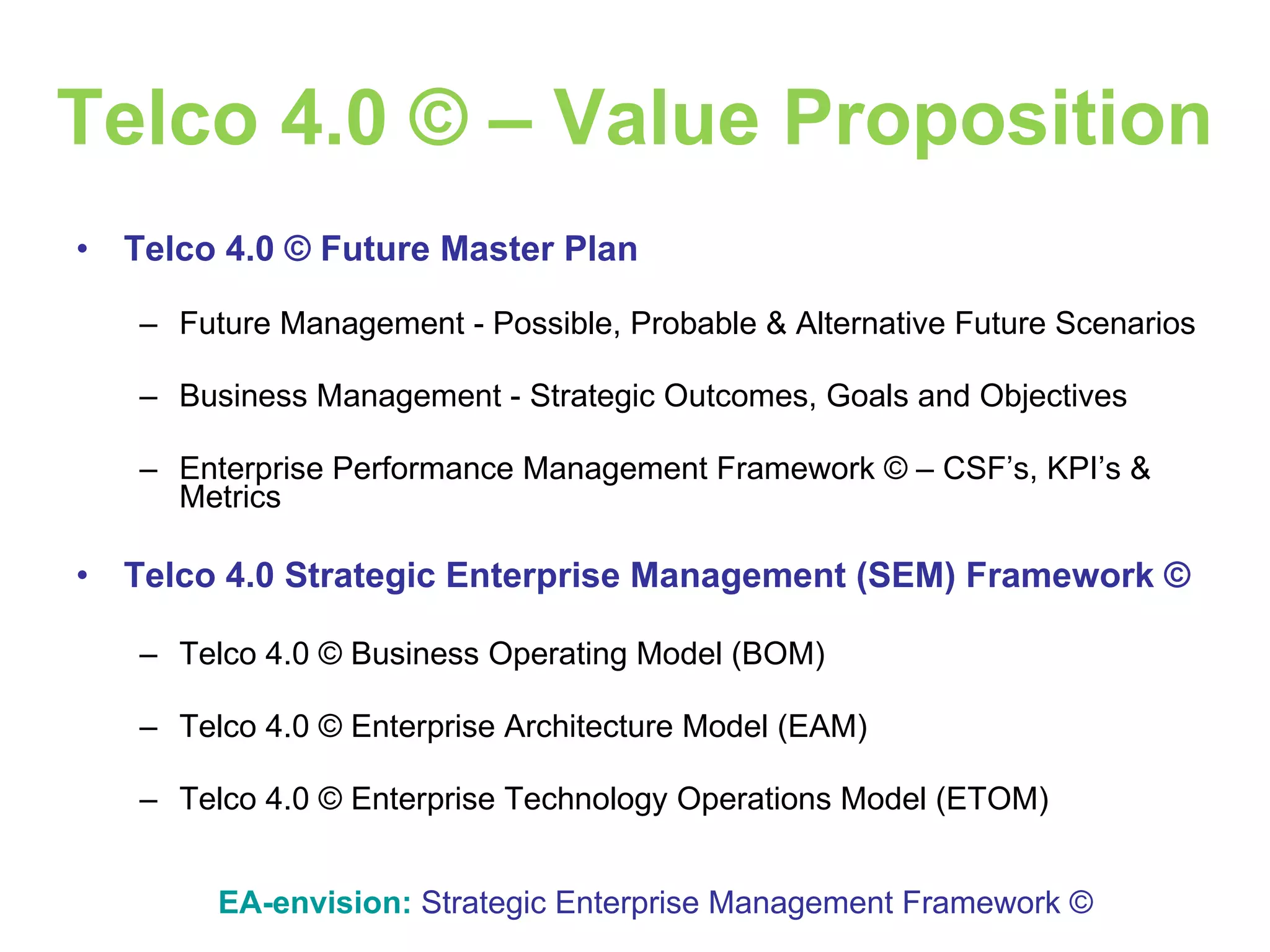 Telco 4.0 © – Value Proposition Telco 4.0 © Future Master Plan Future Management - Possible, Probable & Alternative Future Scenarios Business Management - Strategic Outcomes, Goals and Objectives Enterprise Performance Management Framework © – CSF’s, KPI’s & Metrics Telco 4.0 Strategic Enterprise Management (SEM) Framework © Telco 4.0 © Business Operating Model (BOM) Telco 4.0 © Enterprise Architecture Model (EAM) Telco 4.0 © Enterprise Technology Operations Model (ETOM) EA-envision:   Strategic Enterprise Management Framework © 