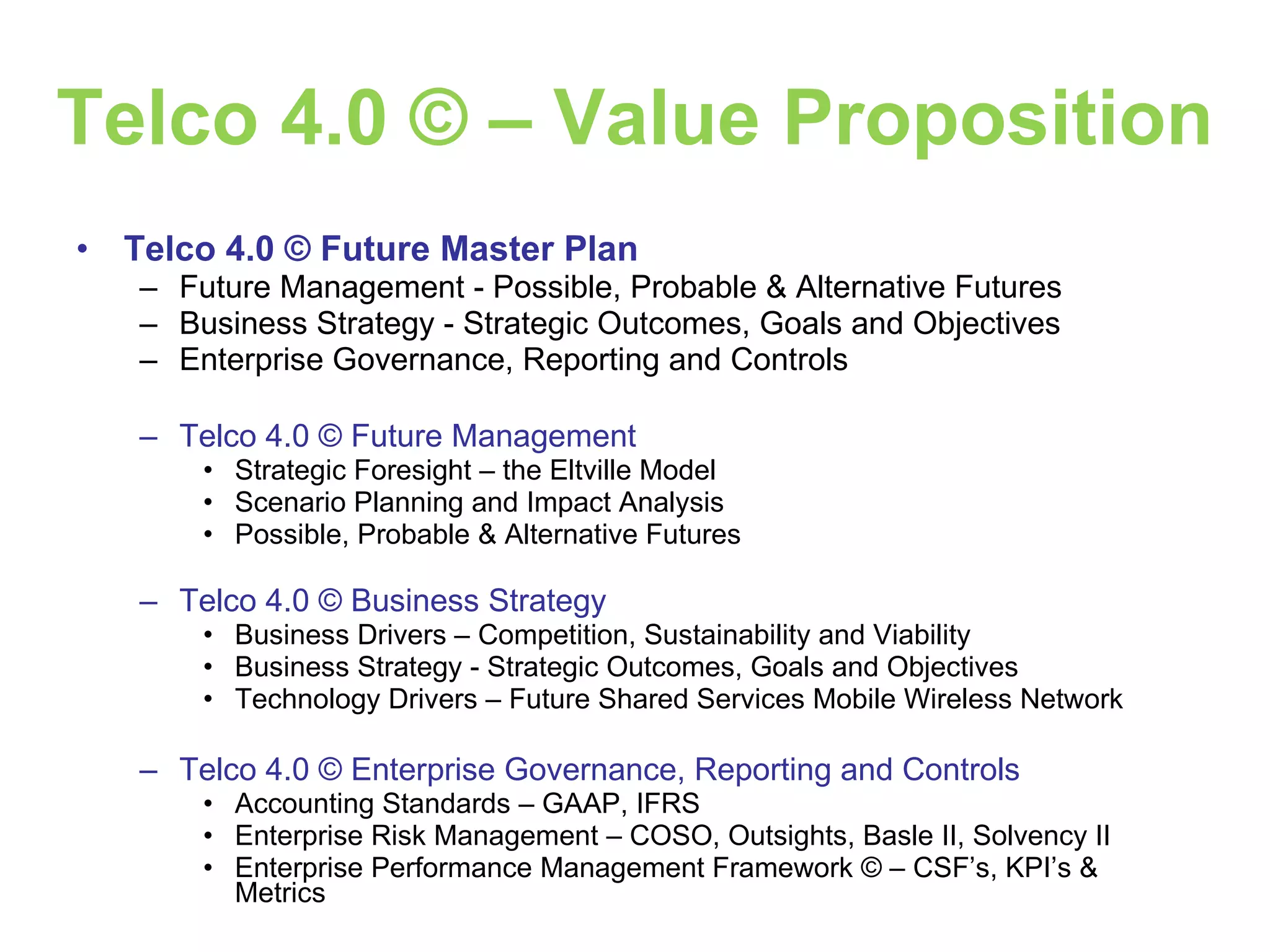 Telco 4.0 © – Value Proposition Telco 4.0 © Future Master Plan Future Management - Possible, Probable & Alternative Futures Business Strategy - Strategic Outcomes, Goals and Objectives Enterprise Governance, Reporting and Controls Telco 4.0 © Future Management Strategic Foresight – the Eltville Model Scenario Planning and Impact Analysis Possible, Probable & Alternative Futures Telco 4.0 © Business Strategy Business Drivers – Competition, Sustainability and Viability Business Strategy - Strategic Outcomes, Goals and Objectives Technology Drivers – Future Shared Services Mobile Wireless Network Telco 4.0 © Enterprise Governance, Reporting and Controls Accounting Standards – GAAP, IFRS Enterprise Risk Management – COSO, Outsights, Basle II, Solvency II Enterprise Performance Management Framework © – CSF’s, KPI’s & Metrics 