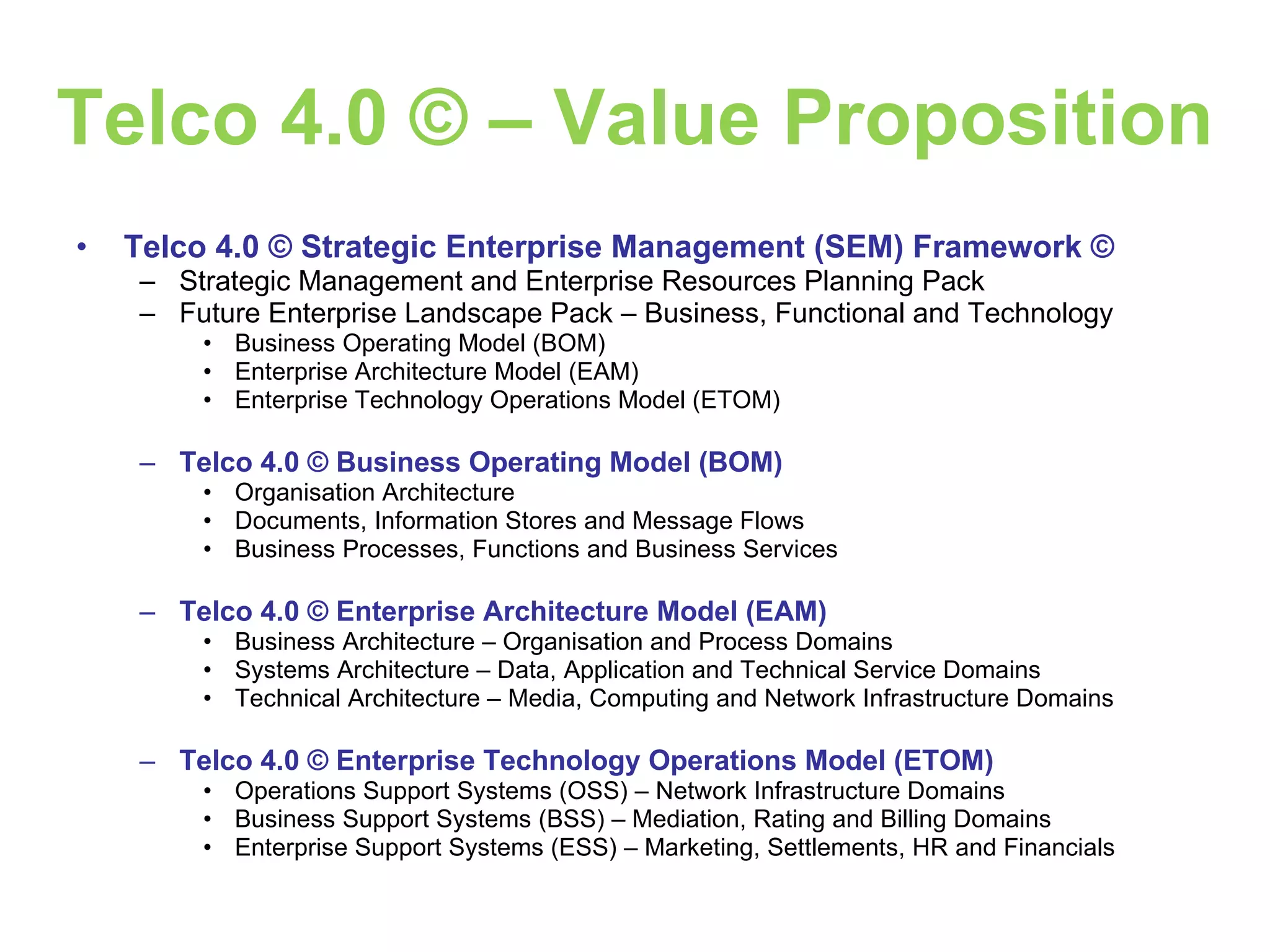 Telco 4.0 © – Value Proposition Telco 4.0 © Strategic Enterprise Management (SEM) Framework © Strategic Management and Enterprise Resources Planning Pack Future Enterprise Landscape Pack – Business, Functional and Technology Business Operating Model (BOM) Enterprise Architecture Model (EAM) Enterprise Technology Operations Model (ETOM) Telco 4.0 © Business Operating Model (BOM) Organisation Architecture Documents, Information Stores and Message Flows Business Processes, Functions and Business Services Telco 4.0 © Enterprise Architecture Model (EAM) Business Architecture – Organisation and Process Domains Systems Architecture – Data, Application and Technical Service Domains Technical Architecture – Media, Computing and Network Infrastructure Domains Telco 4.0 © Enterprise Technology Operations Model (ETOM) Operations Support Systems (OSS) – Network Infrastructure Domains Business Support Systems (BSS) – Mediation, Rating and Billing Domains Enterprise Support Systems (ESS) – Marketing, Settlements, HR and Financials 