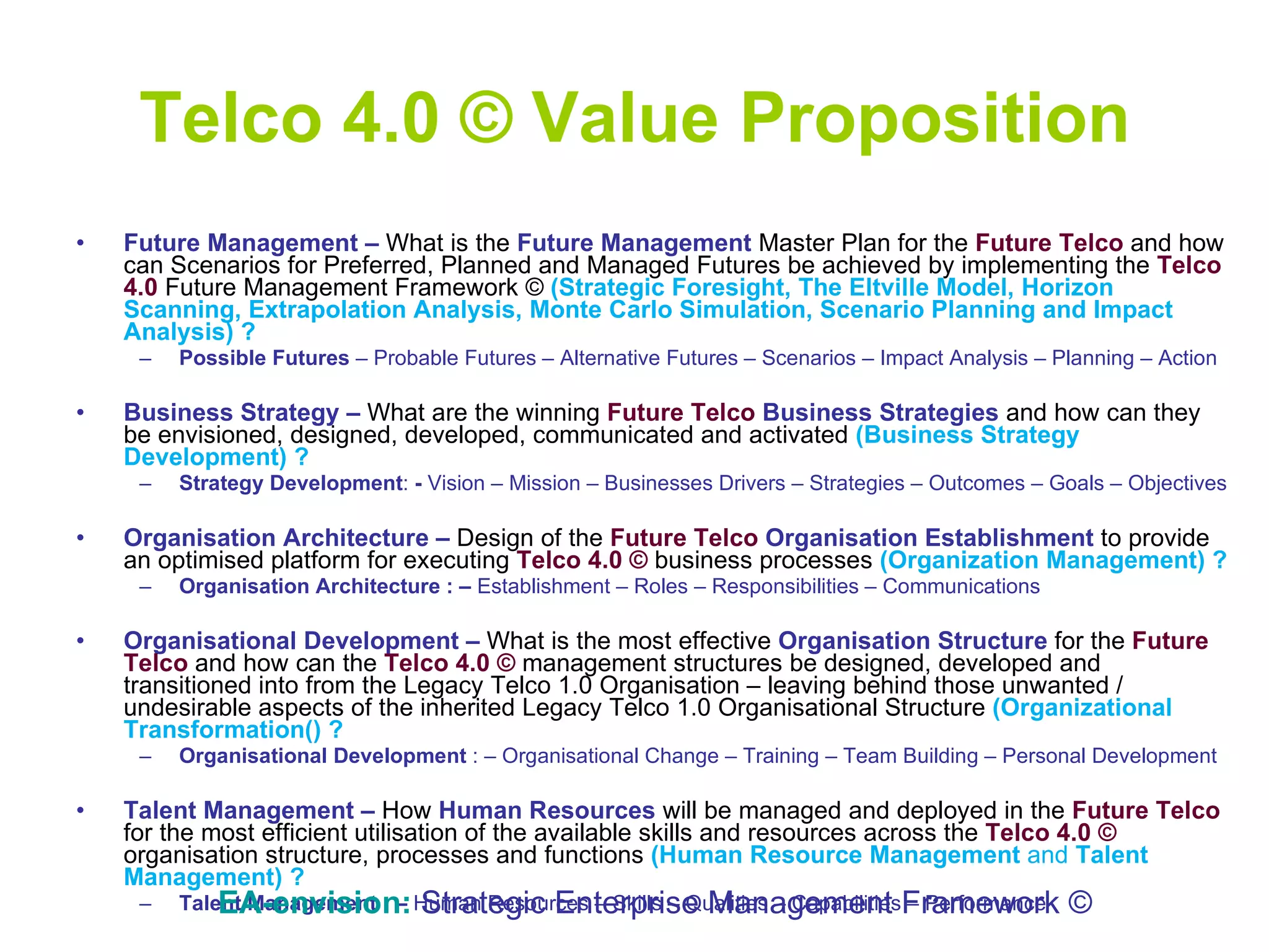 Telco 4.0 © Value Proposition Future Management   –  What is the  Future Management   Master   Plan for the  Future Telco  and how can Scenarios for Preferred, Planned and Managed Futures be achieved by implementing the  Telco 4.0  Future Management Framework ©  (Strategic Foresight, The Eltville Model, Horizon Scanning, Extrapolation Analysis, Monte Carlo Simulation, Scenario Planning and Impact Analysis) ? Possible Futures  – Probable Futures – Alternative Futures – Scenarios – Impact Analysis – Planning – Action Business Strategy –  What are the winning  Future Telco   Business Strategies   and how can they be envisioned, designed, developed, communicated and activated  (Business Strategy Development) ? Strategy Development :  -   Vision – Mission – Businesses Drivers – Strategies – Outcomes – Goals – Objectives Organisation Architecture –  Design of the  Future Telco   Organisation Establishment  to provide   an optimised platform for executing  Telco 4.0 ©  business processes  (Organization Management) ? Organisation Architecture : –   Establishment – Roles – Responsibilities – Communications  Organisational Development –  What is the most effective  Organisation Structure  for the  Future Telco  and how can the  Telco 4.0 ©  management structures be designed, developed and transitioned into from the Legacy Telco 1.0 Organisation – leaving behind those unwanted / undesirable aspects of the inherited Legacy Telco 1.0 Organisational Structure  (Organizational Transformation() ? Organisational Development  : – Organisational Change – Training – Team Building – Personal Development  Talent Management   –  How  Human Resources   will be managed and deployed in the  Future Telco  for the most efficient utilisation of the available skills and resources across the  Telco 4.0 ©  organisation structure, processes and functions  (Human Resource Management  and  Talent Management) ? Talent Management : –   Human Resources – Skills – Qualities – Capabilities – Performance EA-envision:   Strategic Enterprise Management Framework © 