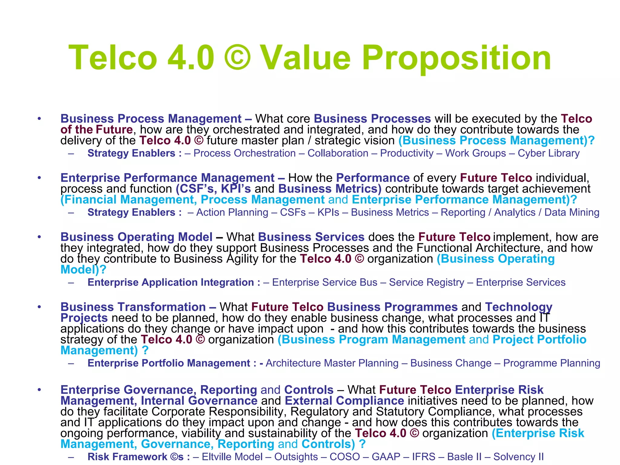 Telco 4.0 © Value Proposition Business Process Management   –  What core  Business Processes  will be executed by   the  Telco of the   Future , how are they orchestrated and integrated, and how do they contribute towards the delivery of the  Telco 4.0 ©  future master plan / strategic vision  (Business Process Management)? Strategy Enablers :  – Process Orchestration – Collaboration – Productivity – Work Groups – Cyber Library Enterprise Performance Management   –  How the  Performance   of every  Future Telco  individual, process and function  (CSF’s, KPI’s  and  Business Metrics)  contribute towards target achievement  (Financial Management, Process Management  and  Enterprise Performance Management)? Strategy Enablers :  – Action Planning   – CSFs – KPIs – Business Metrics – Reporting / Analytics / Data Mining Business Operating Model  –  What  Business Services   does   the  Future Telco   implement, how are they integrated, how do they support Business Processes and the Functional Architecture, and how do they contribute to Business Agility for the  Telco 4.0 ©  organization  (Business Operating Model)? Enterprise Application Integration :  – Enterprise Service Bus – Service Registry – Enterprise Services Business Transformation –   What  Future Telco   Business Programmes  and  Technology Projects   need to be planned, how do they enable business change, what processes and IT applications do they change or have impact upon  - and how this contributes towards the business strategy of the  Telco 4.0 ©  organization  (Business Program Management  and  Project Portfolio Management) ? Enterprise Portfolio Management   : -  Architecture Master Planning – Business Change – Programme Planning  Enterprise Governance, Reporting  and  Controls  – What  Future Telco   Enterprise Risk Management, Internal Governance  and  External Compliance   initiatives   need to be planned, how do they facilitate Corporate Responsibility, Regulatory and Statutory Compliance, what processes and IT applications do they impact upon and change - and how does this contributes towards the ongoing performance, viability and sustainability of the  Telco 4.0 ©  organization  (Enterprise Risk Management, Governance, Reporting  and  Controls) ?  Risk Framework ©s :  – Eltville Model – Outsights – COSO – GAAP – IFRS – Basle II – Solvency II 
