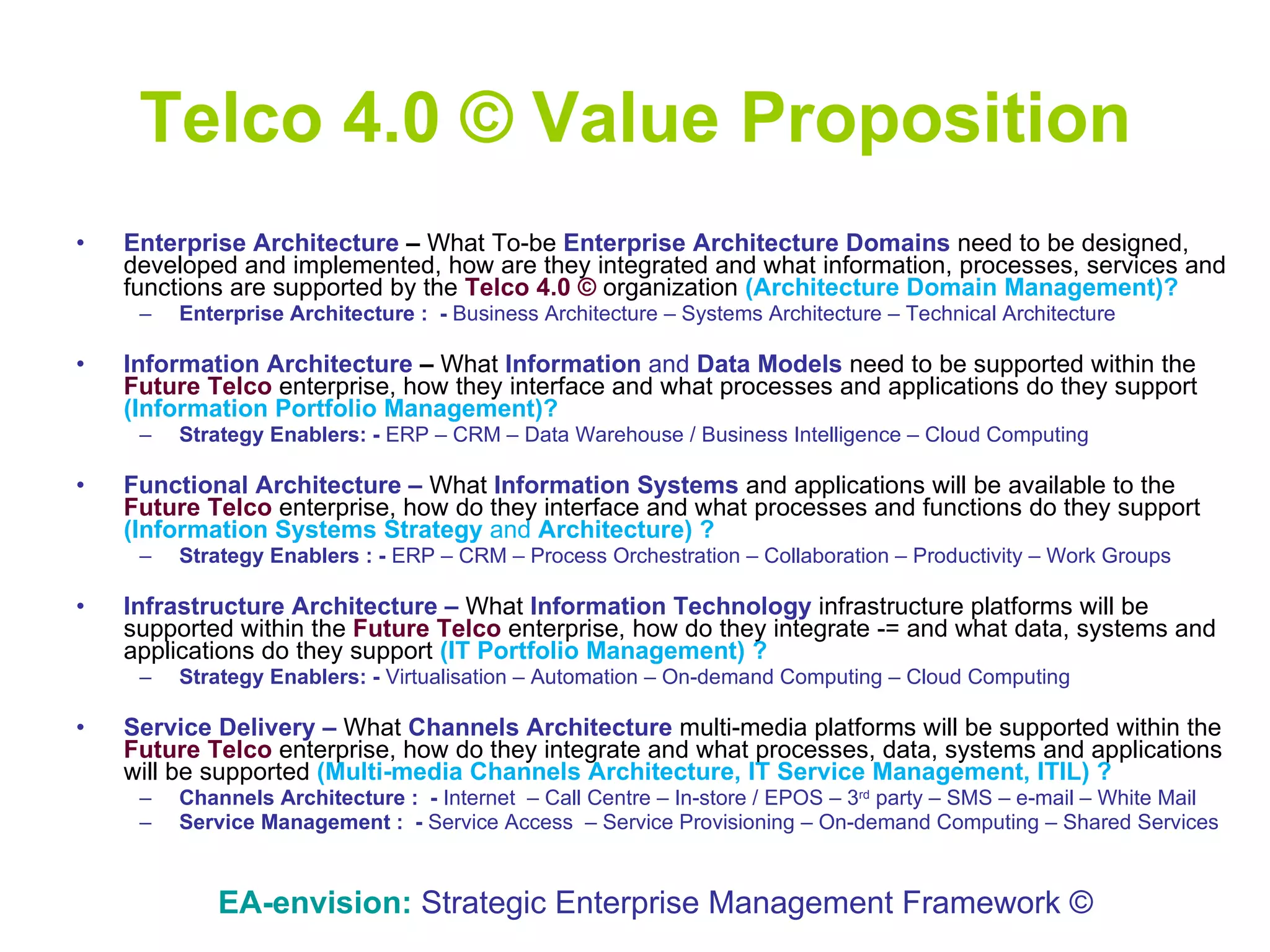 Telco 4.0 © Value Proposition Enterprise Architecture  –  What To-be  Enterprise Architecture   Domains  need to be designed, developed and implemented, how are they integrated and what information, processes, services and functions are supported by the  Telco 4.0 ©  organization  (Architecture Domain Management)? Enterprise Architecture :  -  Business Architecture – Systems Architecture – Technical Architecture Information Architecture  –  What  Information  and  Data Models   need to be supported within the  Future Telco  enterprise, how they interface and what processes and applications do they support  (Information Portfolio Management)? Strategy Enablers: -  ERP – CRM – Data Warehouse / Business Intelligence – Cloud Computing Functional Architecture   –   What  Information Systems  and   applications   will be available to the  Future Telco  enterprise, how do they interface and what processes and functions do they support  (Information Systems Strategy  and  Architecture) ? Strategy Enablers : -  ERP – CRM – Process Orchestration – Collaboration – Productivity – Work Groups Infrastructure Architecture   –   What  Information Technology   infrastructure   platforms   will be supported within the  Future Telco  enterprise, how do they integrate -= and what data, systems and applications do they support  (IT Portfolio Management) ? Strategy Enablers: -  Virtualisation – Automation – On-demand Computing – Cloud Computing Service Delivery   –   What  Channels Architecture   multi-media   platforms   will be supported within the  Future Telco  enterprise, how do they integrate and what processes, data, systems and applications will be supported  (Multi-media Channels Architecture, IT Service Management, ITIL) ? Channels Architecture :  -  Internet  – Call Centre – In-store / EPOS – 3 rd  party – SMS – e-mail – White Mail Service Management :  -  Service Access  – Service Provisioning – On-demand Computing – Shared Services EA-envision:   Strategic Enterprise Management Framework © 