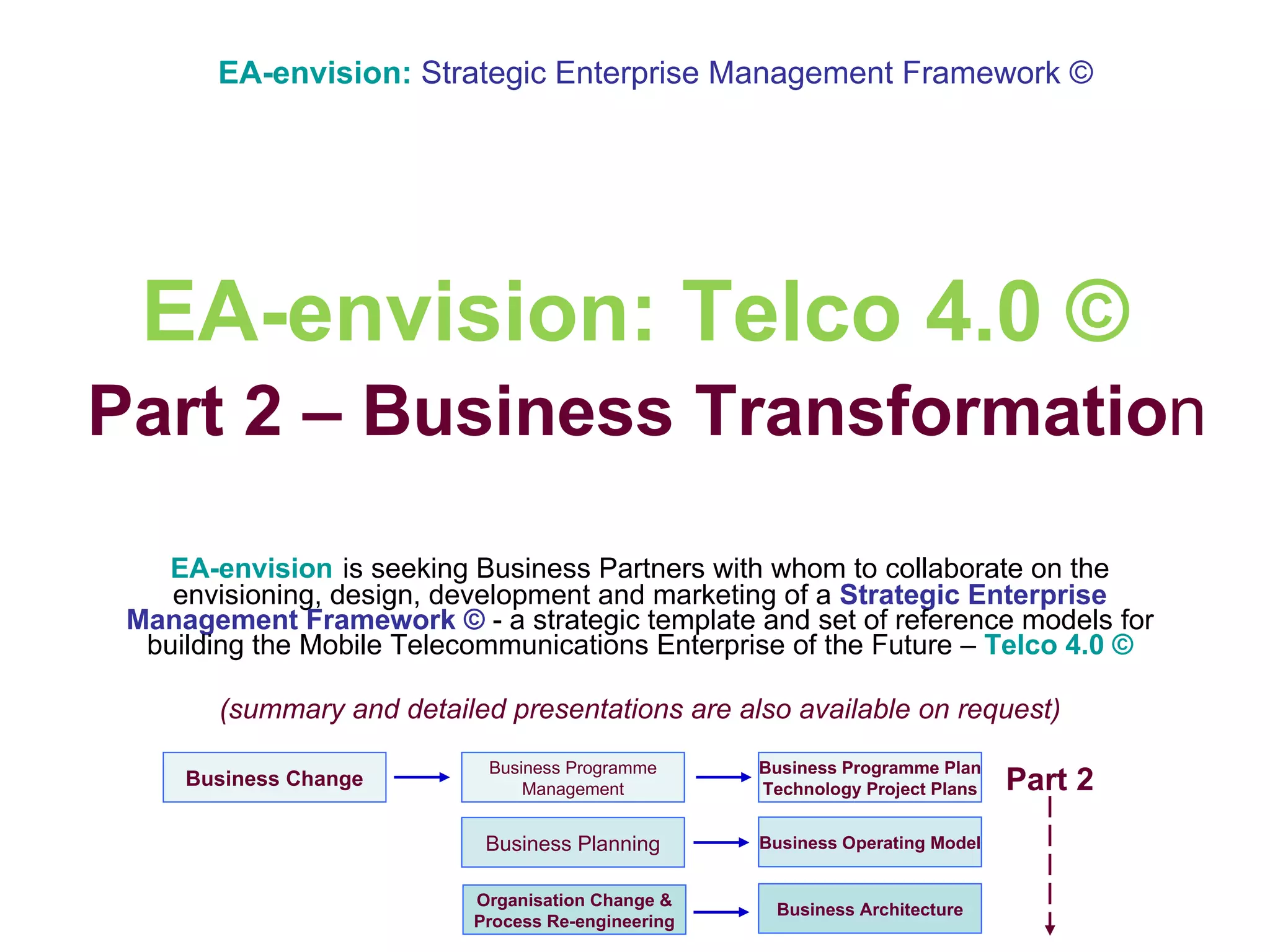 EA-envision: Telco 4.0 ©   Part 2 – Business Transformatio n EA-envision   is seeking Business Partners with whom to collaborate on the envisioning, design, development and marketing of a  Strategic Enterprise Management Framework ©   -   a strategic template and set of reference models   for   building   the   Mobile Telecommunications Enterprise of the Future –  Telco 4.0 © (summary and detailed presentations are also available on request) EA-envision:   Strategic Enterprise Management Framework © Part 2 Organisation Change & Process Re-engineering Business Change Business Architecture Business Programme Management Business Programme Plan Technology Project Plans Business Operating Model Business Planning 