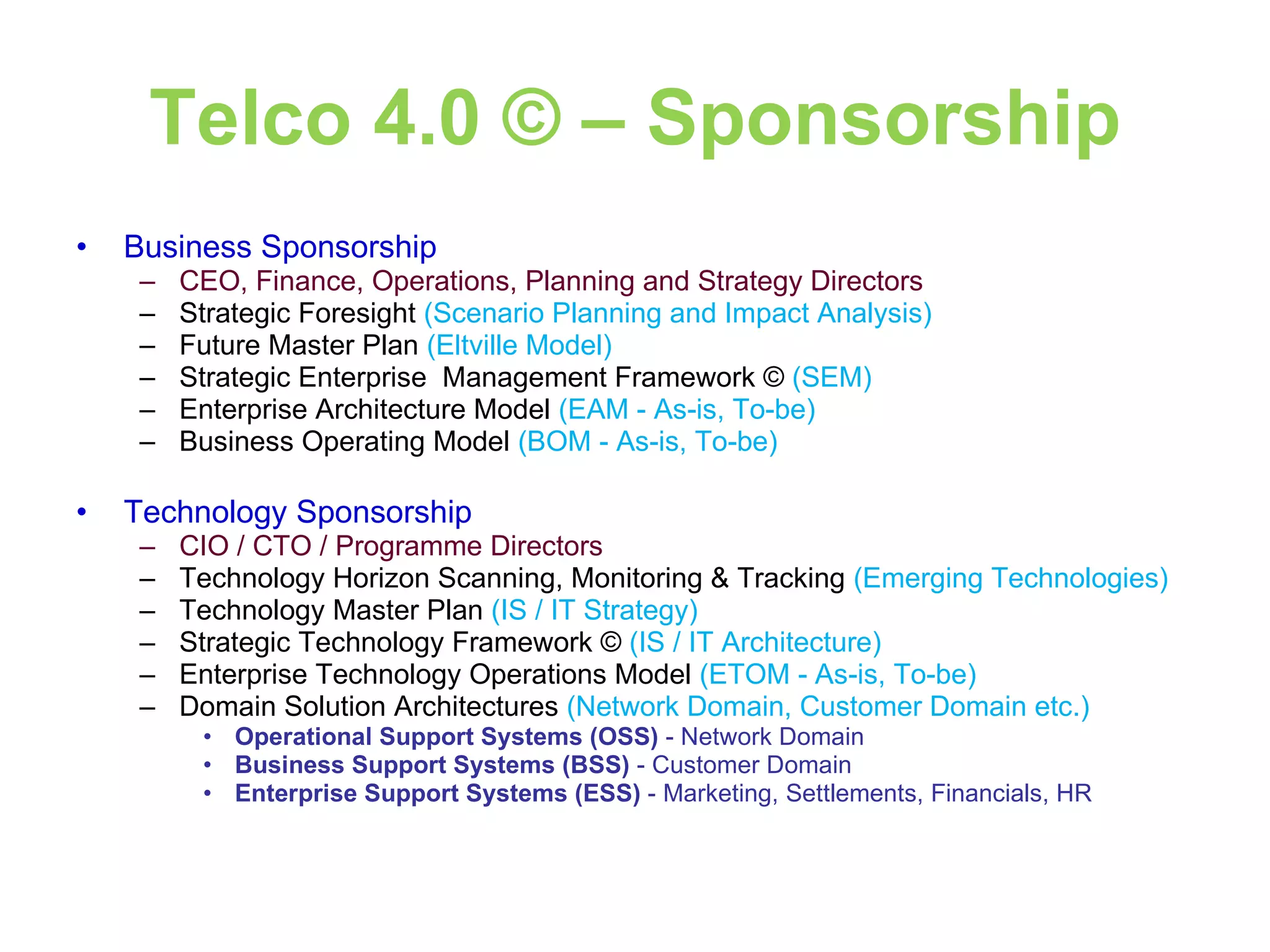 Telco 4.0 © – Sponsorship Business Sponsorship CEO, Finance, Operations, Planning and Strategy Directors Strategic Foresight  (Scenario Planning and Impact Analysis) Future Master Plan  (Eltville Model) Strategic Enterprise  Management Framework ©  (SEM) Enterprise Architecture Model  (EAM - As-is, To-be)  Business Operating Model  (BOM - As-is, To-be) Technology Sponsorship CIO / CTO / Programme Directors Technology Horizon Scanning, Monitoring & Tracking  (Emerging Technologies)  Technology Master Plan  (IS / IT Strategy)  Strategic Technology Framework ©  (IS / IT Architecture)  Enterprise Technology Operations Model  (ETOM - As-is, To-be)  Domain Solution Architectures  (Network Domain, Customer Domain etc.)   Operational Support Systems (OSS)  - Network Domain  Business Support Systems (BSS)  - Customer Domain  Enterprise Support Systems (ESS)  - Marketing, Settlements, Financials, HR  