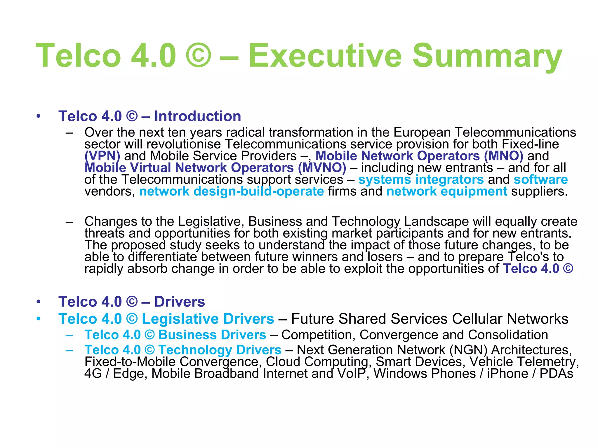 Telco 4.0 © – Executive Summary Telco 4.0 © – Introduction Over the next ten years radical transformation in the European Telecommunications sector will revolutionise Telecommunications service provision for both Fixed-line  (VPN)  and Mobile Service Providers –,  Mobile Network Operators (MNO)  and  Mobile Virtual Network Operators   (MVNO)  –   including new entrants –   and for all of the Telecommunications support services –  systems integrators   and   software   vendors,   network design-build-operate   firms   and  network equipment   suppliers. Changes to the Legislative, Business and Technology Landscape will equally create threats and opportunities for both existing market participants and for new entrants. The proposed study seeks to understand the impact of those future changes, to be able to differentiate between future winners and losers – and to prepare Telco's to rapidly absorb change in order to be able to exploit the opportunities of  Telco 4.0 ©   Telco 4.0 © – Drivers Telco 4.0 © Legislative Drivers  – Future Shared Services Cellular Networks Telco 4.0 © Business Drivers  – Competition, Convergence and Consolidation Telco 4.0 © Technology Drivers  – Next Generation Network (NGN) Architectures, Fixed-to-Mobile Convergence, Cloud Computing, Smart Devices, Vehicle Telemetry, 4G / Edge, Mobile Broadband Internet and VoIP, Windows Phones / iPhone / PDAs 