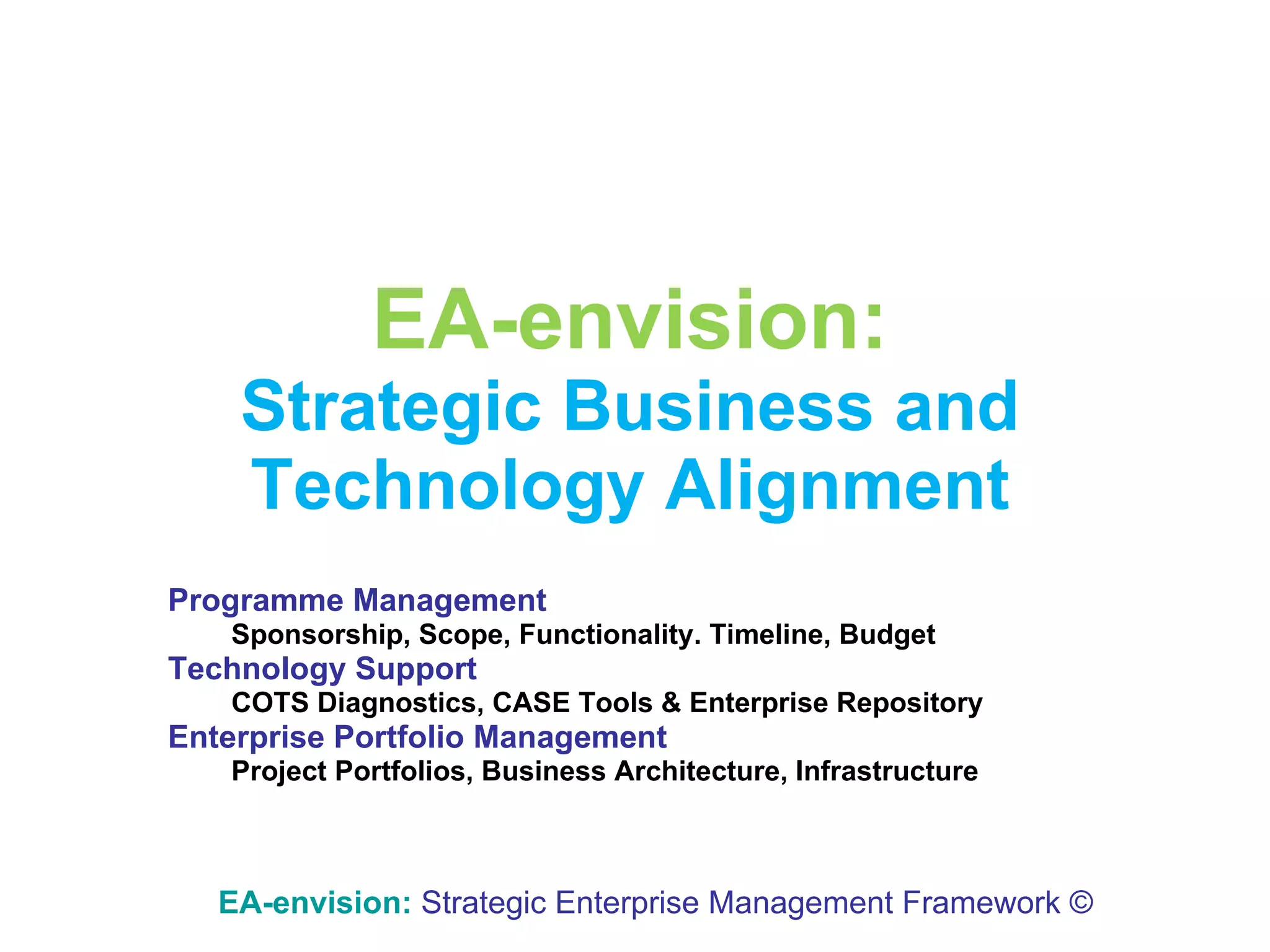EA-envision: Strategic   Business and Technology Alignment Programme Management Sponsorship, Scope, Functionality. Timeline, Budget Technology Support COTS Diagnostics, CASE Tools & Enterprise Repository Enterprise Portfolio Management Project Portfolios, Business Architecture, Infrastructure EA-envision:   Strategic Enterprise Management Framework © 