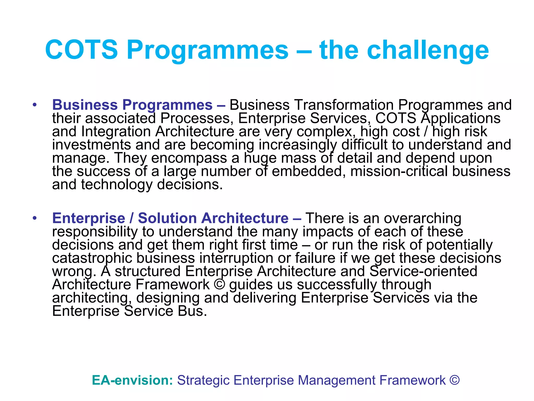 COTS Programmes – the challenge Business Programmes –  Business Transformation Programmes and their associated Processes, Enterprise Services, COTS Applications and Integration Architecture are very complex, high cost / high risk investments and are becoming increasingly difficult to understand and manage. They encompass a huge mass of detail and depend upon the success of a large number of embedded, mission-critical business and technology decisions. Enterprise / Solution Architecture –  There is an overarching responsibility to understand the many impacts of each of these decisions and get them right first time – or run the risk of potentially catastrophic business interruption or failure if we get these decisions wrong. A structured Enterprise Architecture and Service-oriented Architecture Framework © guides us successfully through architecting, designing and delivering Enterprise Services via the Enterprise Service Bus. EA-envision:   Strategic Enterprise Management Framework © 