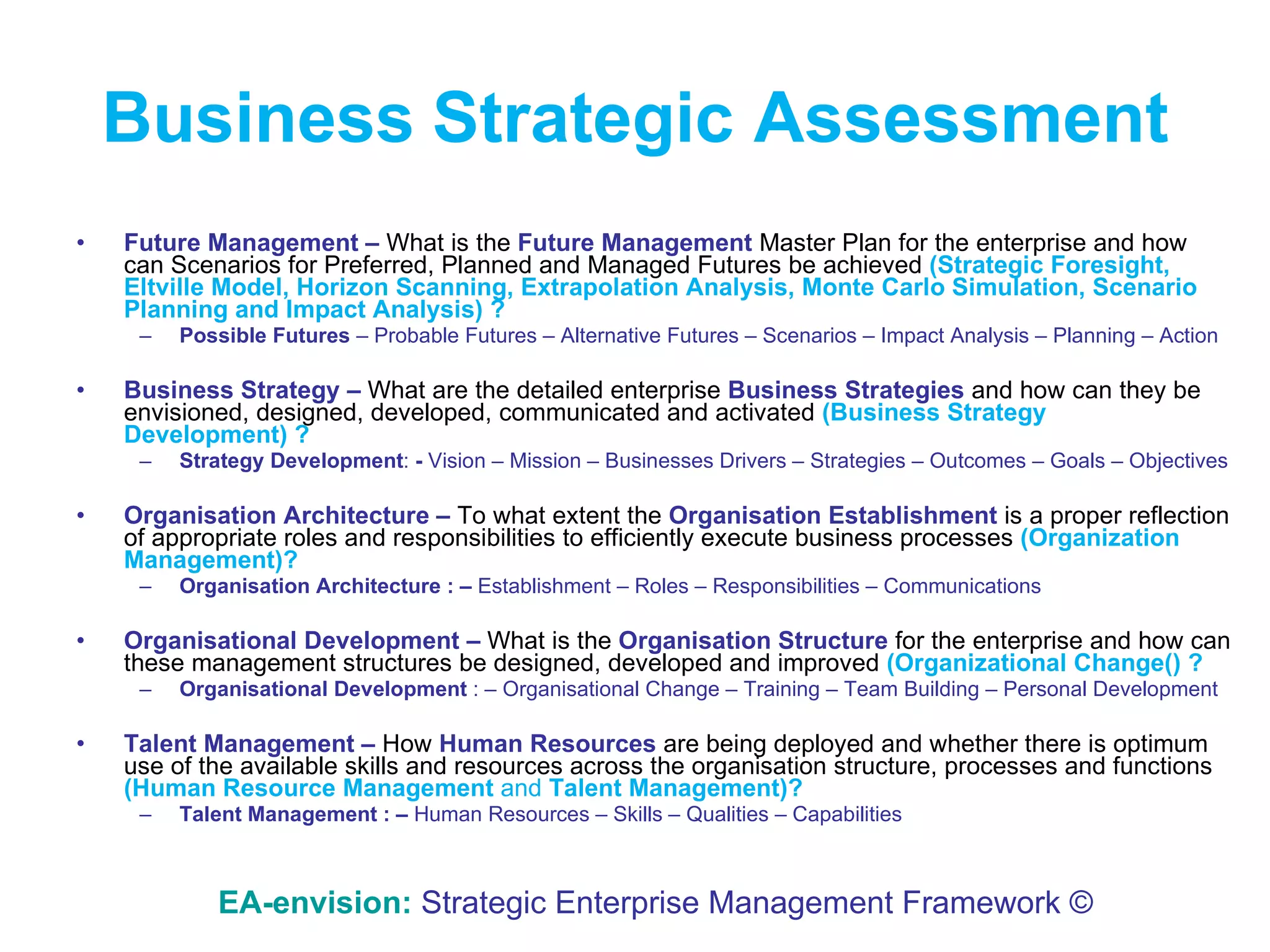 Business   Strategic Assessment Future Management   –  What is the  Future Management   Master   Plan for the enterprise and how can Scenarios for Preferred, Planned and Managed Futures be achieved  (Strategic Foresight, Eltville Model, Horizon Scanning, Extrapolation Analysis, Monte Carlo Simulation, Scenario Planning and Impact Analysis) ? Possible Futures  – Probable Futures – Alternative Futures – Scenarios – Impact Analysis – Planning – Action Business Strategy –  What are the detailed enterprise  Business Strategies   and how can they be envisioned, designed, developed, communicated and activated  (Business Strategy Development) ? Strategy Development :  -   Vision – Mission – Businesses Drivers – Strategies – Outcomes – Goals – Objectives Organisation Architecture –  To what extent the  Organisation Establishment  is a proper reflection of appropriate roles and responsibilities to efficiently execute business processes  (Organization Management)? Organisation Architecture : –   Establishment – Roles – Responsibilities – Communications  Organisational Development –  What is the  Organisation Structure  for the enterprise and how can these management structures be designed, developed and improved  (Organizational Change() ? Organisational Development  : – Organisational Change – Training – Team Building – Personal Development  Talent Management   –  How  Human Resources   are being deployed and whether there is optimum use of the available skills and resources across the organisation structure, processes and functions  (Human Resource Management  and  Talent Management)? Talent Management : –   Human Resources – Skills – Qualities – Capabilities  EA-envision:   Strategic Enterprise Management Framework © 