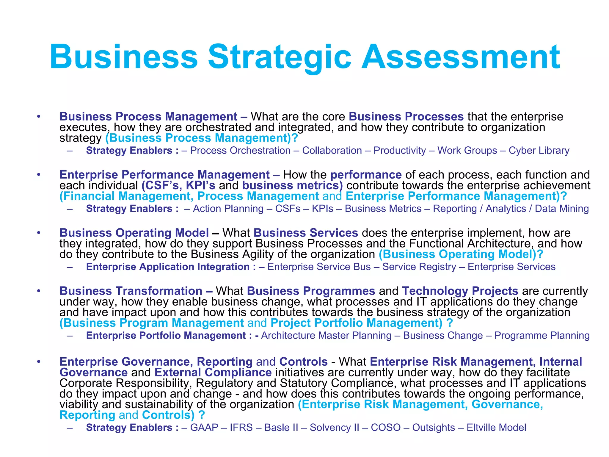 Business   Strategic Assessment Business Process Management   –  What are the core  Business Processes  that   the enterprise executes, how they are orchestrated and integrated, and how they contribute to organization strategy  (Business Process Management)? Strategy Enablers :  – Process Orchestration – Collaboration – Productivity – Work Groups – Cyber Library Enterprise Performance Management   –  How the  performance   of each process, each function and each individual  (CSF’s, KPI’s  and  business metrics)  contribute towards the enterprise achievement  (Financial Management, Process Management  and  Enterprise Performance Management)? Strategy Enablers :  – Action Planning   – CSFs – KPIs – Business Metrics – Reporting / Analytics / Data Mining Business Operating Model  –  What  Business Services   does   the enterprise implement, how are they integrated, how do they support Business Processes and the Functional Architecture, and how do they contribute to the Business Agility of the organization  (Business Operating Model)? Enterprise Application Integration :  – Enterprise Service Bus – Service Registry – Enterprise Services Business Transformation –   What  Business Programmes  and  Technology Projects   are currently under way, how they enable business change, what processes and IT applications do they change and have impact upon and how this contributes towards the business strategy of the organization  (Business Program Management  and  Project Portfolio Management) ? Enterprise Portfolio Management   : -  Architecture Master Planning – Business Change – Programme Planning  Enterprise Governance, Reporting  and  Controls  - What  Enterprise Risk Management, Internal Governance  and  External Compliance   initiatives   are currently under way, how do they facilitate Corporate Responsibility, Regulatory and Statutory Compliance, what processes and IT applications do they impact upon and change - and how does this contributes towards the ongoing performance, viability and sustainability of the organization  (Enterprise Risk Management, Governance, Reporting  and  Controls) ?  Strategy Enablers :  – GAAP – IFRS – Basle II – Solvency II – COSO – Outsights – Eltville Model 