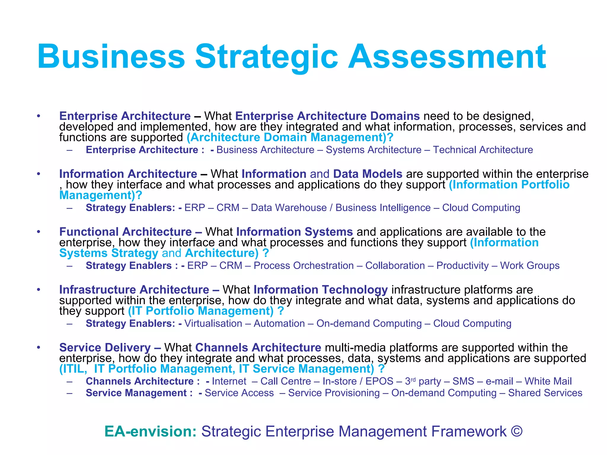 Business   Strategic Assessment Enterprise Architecture  –  What  Enterprise Architecture   Domains  need to be designed, developed and implemented, how are they integrated and what information, processes, services and functions are supported  (Architecture Domain Management)? Enterprise Architecture :  -  Business Architecture – Systems Architecture – Technical Architecture Information Architecture  –  What  Information  and  Data Models   are supported within the enterprise , how they interface and what processes and applications do they support  (Information Portfolio Management)? Strategy Enablers: -  ERP – CRM – Data Warehouse / Business Intelligence – Cloud Computing Functional Architecture   –   What  Information Systems  and   applications   are available to the enterprise, how they interface and what processes and functions they support  (Information Systems Strategy  and  Architecture) ? Strategy Enablers : -  ERP – CRM – Process Orchestration – Collaboration – Productivity – Work Groups Infrastructure Architecture   –   What  Information Technology   infrastructure   platforms   are supported within the enterprise, how do they integrate and what data, systems and applications do they support  (IT Portfolio Management) ? Strategy Enablers: -  Virtualisation – Automation – On-demand Computing – Cloud Computing Service Delivery   –   What  Channels Architecture   multi-media   platforms   are supported within the enterprise, how do they integrate and what processes, data, systems and applications are supported  (ITIL,  IT Portfolio Management, IT Service Management) ? Channels Architecture :  -  Internet  – Call Centre – In-store / EPOS – 3 rd  party – SMS – e-mail – White Mail Service Management :  -  Service Access  – Service Provisioning – On-demand Computing – Shared Services EA-envision:   Strategic Enterprise Management Framework © 
