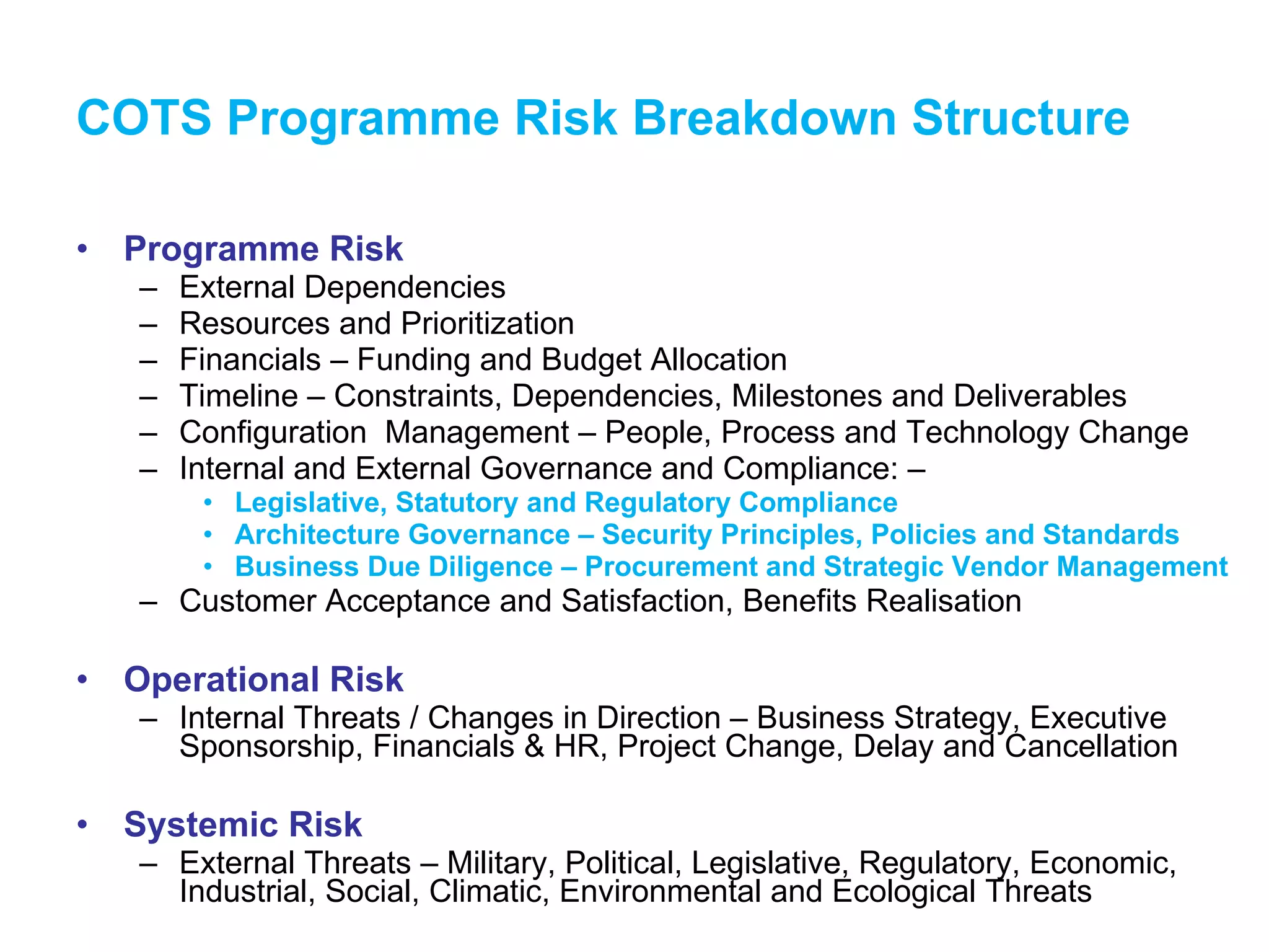 COTS Programme Risk Breakdown Structure Programme Risk External Dependencies Resources and Prioritization Financials – Funding and Budget Allocation Timeline – Constraints, Dependencies, Milestones and Deliverables Configuration  Management – People, Process and Technology Change Internal and External Governance and Compliance: –  Legislative, Statutory and Regulatory Compliance Architecture Governance – Security Principles, Policies and Standards Business Due Diligence – Procurement and Strategic Vendor Management Customer Acceptance and Satisfaction, Benefits Realisation Operational Risk Internal Threats / Changes in Direction – Business Strategy, Executive Sponsorship, Financials & HR, Project Change, Delay and Cancellation Systemic Risk External Threats – Military, Political, Legislative, Regulatory, Economic, Industrial, Social, Climatic, Environmental and Ecological Threats 