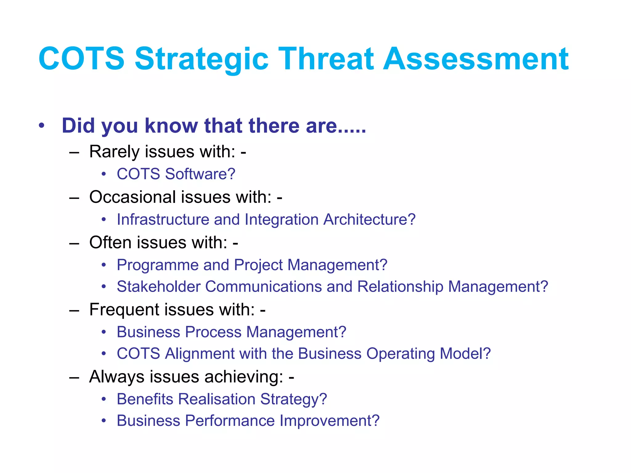 COTS Strategic Threat Assessment Did you know that there are..... Rarely issues with: - COTS Software? Occasional issues with: - Infrastructure and Integration Architecture? Often issues with: - Programme and Project Management? Stakeholder Communications and Relationship Management? Frequent issues with: - Business Process Management? COTS Alignment with the Business Operating Model? Always issues achieving: - Benefits Realisation Strategy? Business Performance Improvement? 