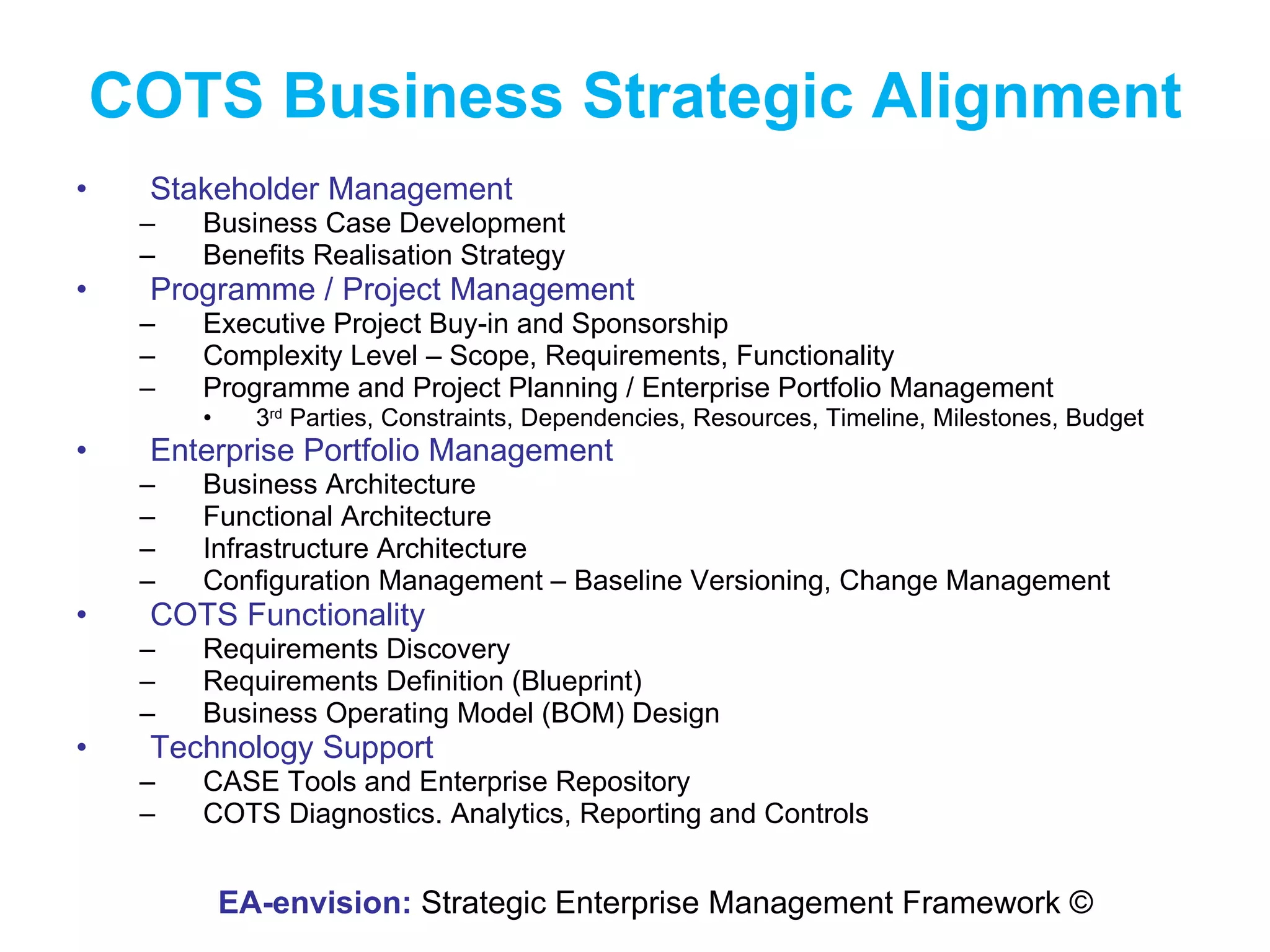 COTS Business Strategic Alignment Stakeholder Management Business Case Development Benefits Realisation Strategy Programme / Project Management Executive Project Buy-in and Sponsorship Complexity Level – Scope, Requirements, Functionality Programme and Project Planning / Enterprise Portfolio Management 3 rd  Parties, Constraints, Dependencies, Resources, Timeline, Milestones, Budget Enterprise Portfolio Management Business Architecture Functional Architecture Infrastructure Architecture Configuration Management – Baseline Versioning, Change Management COTS Functionality Requirements Discovery Requirements Definition (Blueprint) Business Operating Model (BOM) Design Technology Support CASE Tools and Enterprise Repository COTS Diagnostics. Analytics, Reporting and Controls EA-envision:  Strategic Enterprise Management Framework © 