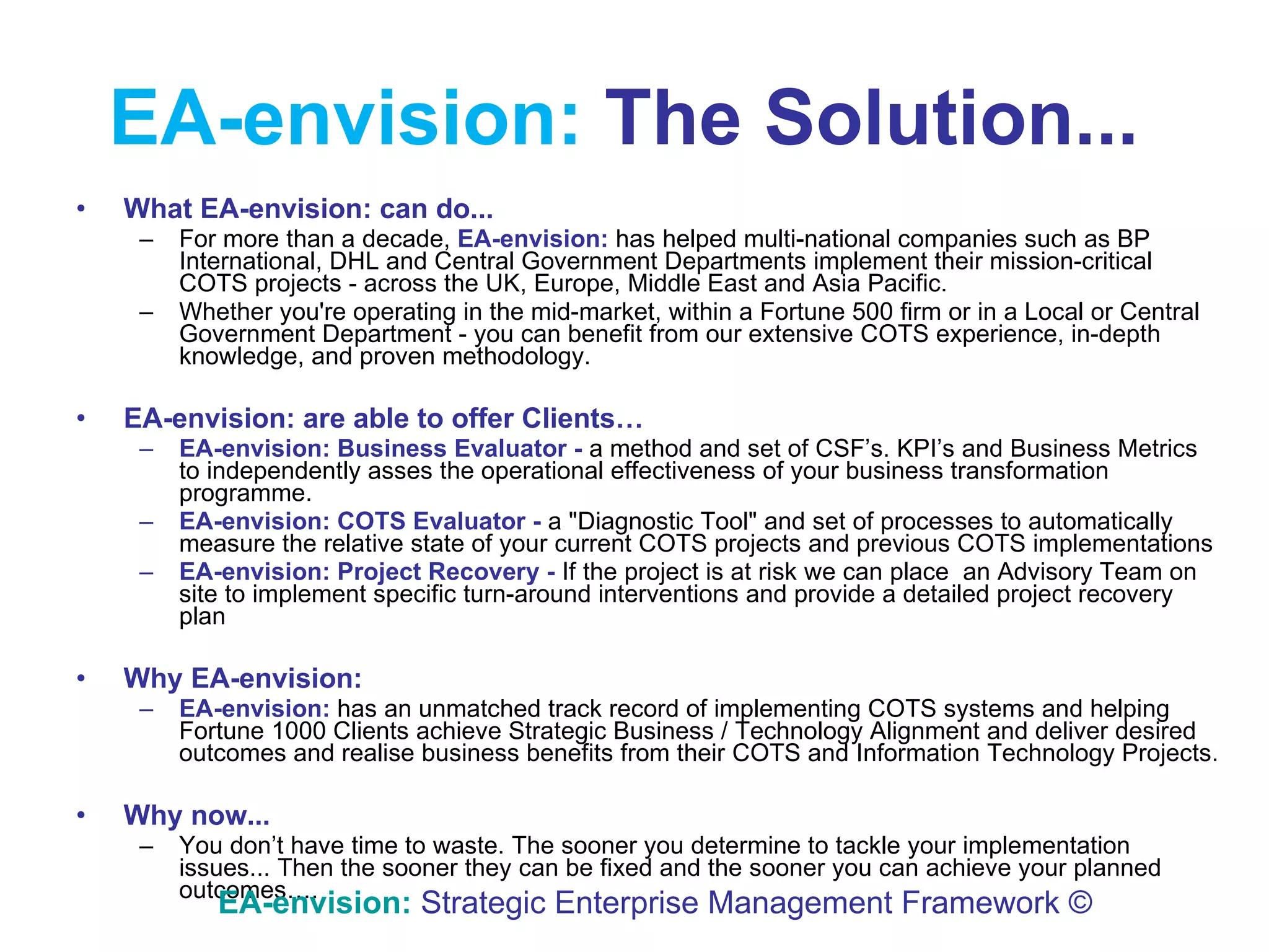 EA-envision:   The Solution...   What  EA-envision:   can   do... For more than a decade,  EA-envision:  has helped multi-national companies such as BP International, DHL and Central Government Departments implement their mission-critical COTS projects - across the UK, Europe, Middle East and Asia Pacific. Whether you're operating in the mid-market, within a Fortune 500 firm or in a Local or Central Government Department - you can benefit from our extensive COTS experience, in-depth knowledge, and proven methodology. EA-envision:   are able to offer Clients… EA-envision:   Business Evaluator -  a method and set of CSF’s. KPI’s and Business Metrics to independently asses the operational effectiveness of your business transformation  programme .  EA-envision:   COTS Evaluator -  a "Diagnostic Tool" and set of processes to automatically measure the relative state of your current COTS projects and previous COTS implementations EA-envision:   Project Recovery -  If the project is at risk we can place  an Advisory Team on site to implement specific turn-around interventions and provide a detailed project recovery plan Why   EA-envision:   EA-envision:   has an unmatched track record of implementing COTS systems and helping Fortune 1000 Clients achieve Strategic Business / Technology Alignment and deliver desired outcomes and  realise  business benefits from their COTS and Information Technology Projects.  Why now... You don’t have time to waste. The sooner you determine to tackle your implementation issues... Then the sooner they can be fixed and the sooner you can achieve your planned outcomes…. EA-envision:   Strategic Enterprise Management Framework © 