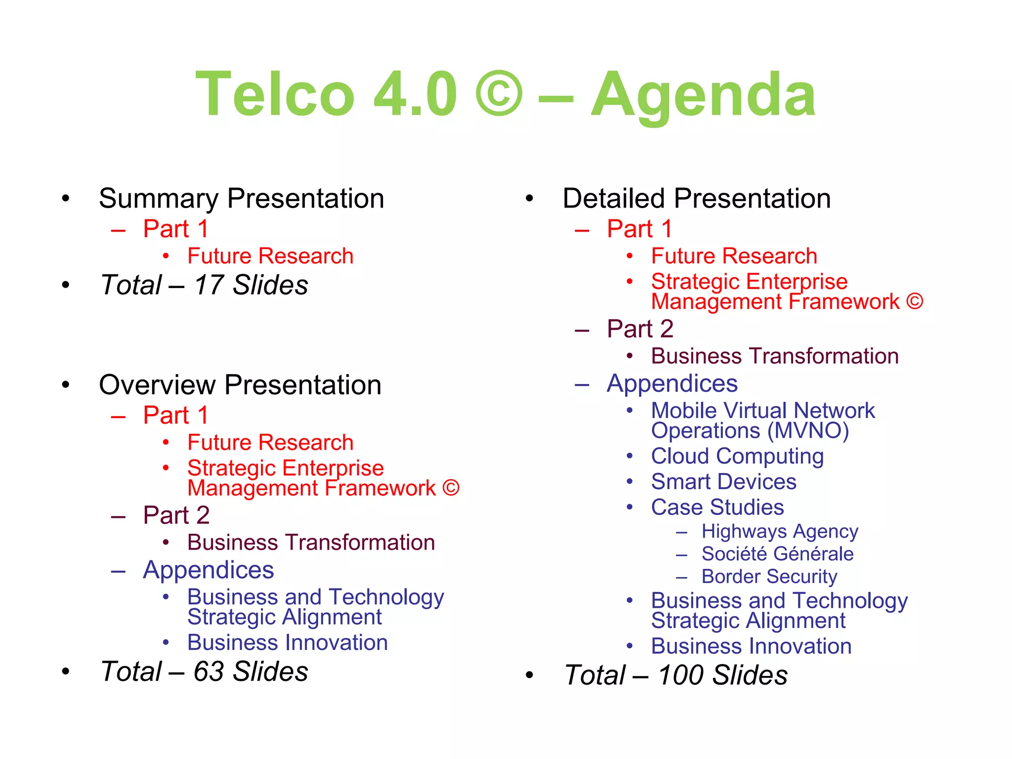 Telco 4.0 © – Agenda Summary Presentation Part 1 Future Research Total – 17 Slides Overview Presentation Part 1 Future Research Strategic Enterprise Management Framework © Part 2 Business Transformation Appendices Business and Technology Strategic Alignment Business Innovation Total – 63 Slides Detailed Presentation Part 1 Future Research Strategic Enterprise Management Framework © Part 2 Business Transformation Appendices Mobile Virtual Network Operations (MVNO) Cloud Computing Smart Devices Case Studies Highways Agency Société Générale Border Security Business and Technology Strategic Alignment Business Innovation Total – 100 Slides 