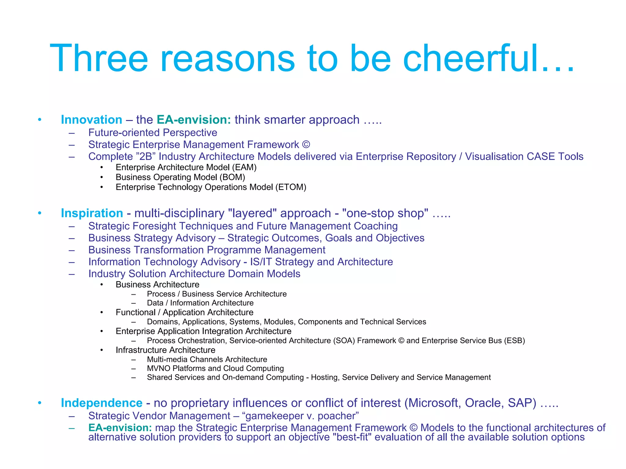 Three reasons to be cheerful… Innovation   – the  EA-envision:   think smarter approach ….. Future-oriented Perspective  Strategic Enterprise Management Framework ©  Complete ”2B” Industry Architecture Models delivered via Enterprise Repository / Visualisation CASE Tools  Enterprise Architecture Model (EAM) Business Operating Model (BOM) Enterprise Technology Operations Model (ETOM) Inspiration   - multi-disciplinary "layered" approach - "one-stop shop" ….. Strategic Foresight Techniques and Future Management Coaching  Business Strategy Advisory – Strategic Outcomes, Goals and Objectives  Business Transformation Programme Management  Information Technology Advisory - IS/IT Strategy and Architecture  Industry Solution Architecture Domain Models Business Architecture  Process / Business Service Architecture  Data / Information Architecture Functional / Application Architecture  Domains, Applications, Systems, Modules, Components and Technical Services Enterprise Application Integration Architecture  Process Orchestration, Service-oriented Architecture (SOA) Framework © and Enterprise Service Bus (ESB) Infrastructure Architecture  Multi-media Channels Architecture  MVNO Platforms and Cloud Computing  Shared Services and On-demand Computing - Hosting, Service Delivery and Service Management Independence   - no proprietary influences or conflict of interest (Microsoft, Oracle, SAP) ….. Strategic Vendor Management – “gamekeeper v. poacher” EA-envision:   map the Strategic Enterprise Management Framework © Models to the functional architectures of alternative solution providers to support an objective "best-fit" evaluation of all the available solution options 