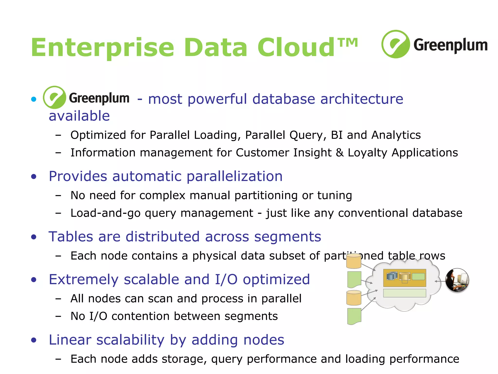 Enterprise Data Cloud™ - most powerful database architecture available Optimized for Parallel Loading, Parallel Query, BI and Analytics Information management for Customer Insight & Loyalty Applications Provides automatic parallelization No need for complex manual partitioning or tuning Load-and-go query management - just like any conventional database Tables are distributed across segments Each node contains a physical data subset of partitioned table rows Extremely scalable and I/O optimized All nodes can scan and process in parallel No I/O contention between segments Linear scalability by adding nodes Each node adds storage, query performance and loading performance 