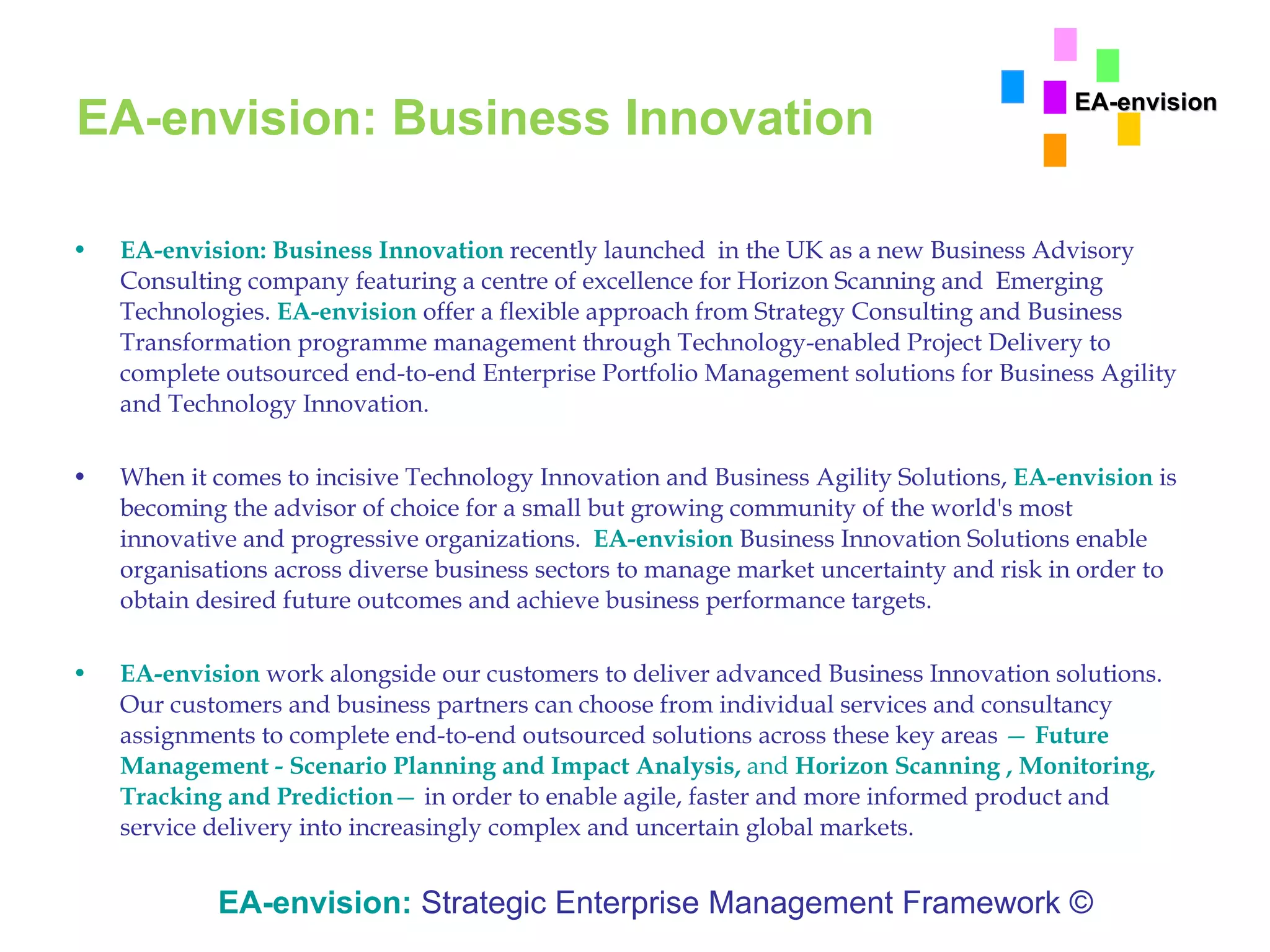 EA-envision: Business Innovation EA-envision: Business Innovation   recently launched  in the UK as a new Business Advisory Consulting company featuring a centre of excellence for Horizon Scanning and  Emerging Technologies.  EA-envision  offer a flexible approach from Strategy Consulting and Business Transformation programme management through Technology-enabled Project Delivery to complete outsourced end-to-end Enterprise Portfolio Management solutions for Business Agility and Technology Innovation. When it comes to incisive Technology Innovation and Business Agility Solutions,  EA-envision  is becoming the advisor of choice for a small but growing community of the world's most innovative and progressive organizations.  EA-envision   Business Innovation Solutions enable organisations across diverse business sectors to manage market uncertainty and risk in order to obtain desired future outcomes and achieve business performance targets. EA-envision   work alongside our customers to deliver advanced Business Innovation solutions. Our customers and business partners can choose from individual services and consultancy assignments to complete end-to-end outsourced solutions across these key areas  —  Future Management - Scenario Planning and Impact Analysis,  and  Horizon Scanning , Monitoring, Tracking and Prediction —  in order to enable agile, faster and more informed product and service delivery into increasingly complex and uncertain global markets.  EA-envision:   Strategic Enterprise Management Framework © EA-envision 