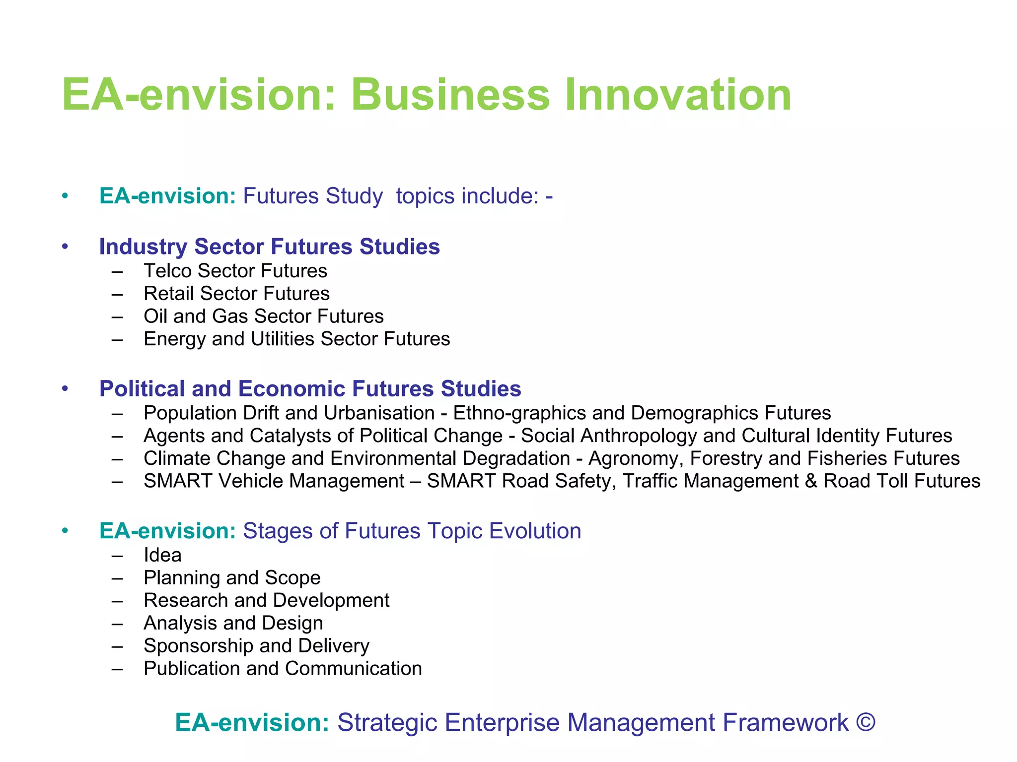 EA-envision: Business Innovation EA-envision:   Futures Study  topics include: - Industry Sector Futures Studies Telco Sector Futures Retail Sector Futures Oil and Gas Sector Futures Energy and Utilities Sector Futures Political and Economic Futures Studies Population Drift and Urbanisation - Ethno-graphics and Demographics Futures Agents and Catalysts of Political Change - Social Anthropology and Cultural Identity Futures Climate Change and Environmental Degradation - Agronomy, Forestry and Fisheries Futures SMART Vehicle Management – SMART Road Safety, Traffic Management & Road Toll Futures EA-envision:   Stages of Futures Topic Evolution  Idea  Planning and Scope Research and Development  Analysis and Design Sponsorship and Delivery  Publication and Communication EA-envision:   Strategic Enterprise Management Framework © 