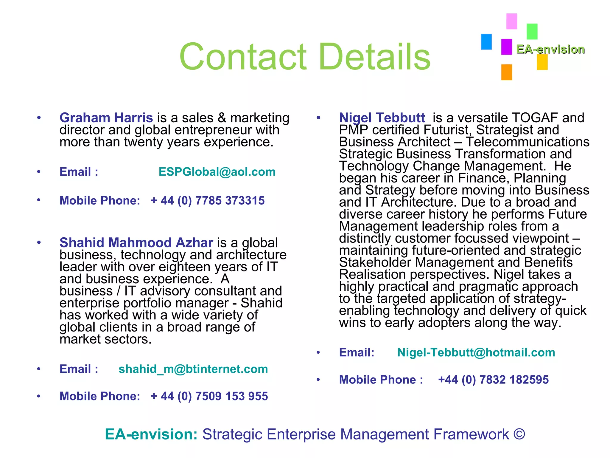Contact Details Graham Harris  is a sales & marketing director and global entrepreneur with more than twenty years experience. Email :  [email_address] Mobile Phone:   + 44 (0) 7785 373315   Shahid Mahmood Azhar  is a global business, technology and architecture leader with over eighteen years of IT and business experience.  A business / IT advisory consultant and enterprise portfolio manager - Shahid has worked with a wide variety of global clients in a broad range of market sectors. Email :  [email_address] Mobile Phone:   + 44 (0) 7509 153 955 Nigel Tebbutt   is a versatile TOGAF and PMP certified Futurist, Strategist and Business Architect – Telecommunications Strategic Business Transformation and Technology Change Management.  He began his career in Finance, Planning and Strategy before moving into Business and IT Architecture. Due to a broad and diverse career history he performs Future Management leadership roles from a distinctly customer focussed viewpoint – maintaining future-oriented and strategic Stakeholder Management and Benefits Realisation perspectives. Nigel takes a highly practical and pragmatic approach to the targeted application of strategy-enabling technology and delivery of quick wins to early adopters along the way.  Email:   [email_address] Mobile Phone : +44 (0) 7832 182595 EA-envision:   Strategic Enterprise Management Framework © EA-envision 