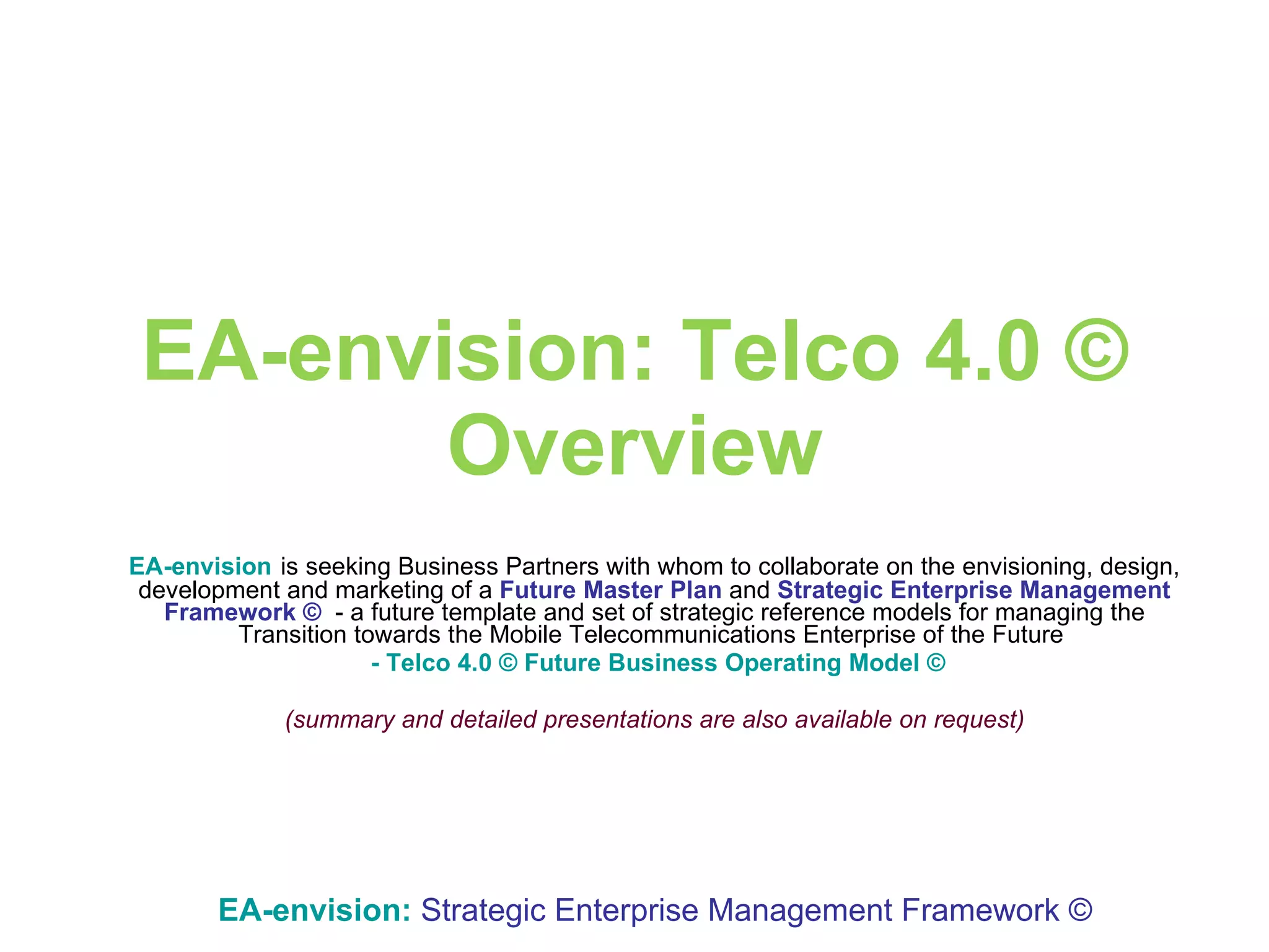 EA-envision: Telco 4.0 © Overview EA-envision   is seeking Business Partners with whom to collaborate on the envisioning, design, development and marketing of a  Future Master Plan  and  Strategic Enterprise Management Framework ©   -   a future template and set of strategic reference models   for   managing   the   Transition towards the   Mobile Telecommunications Enterprise of the Future  - Telco 4.0 © Future Business Operating Model © (summary and detailed presentations are also available on request) EA-envision:   Strategic Enterprise Management Framework © 
