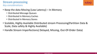 Stream processing
• Keep the data Moving (Low Latency) – In Memory
• Distributed Message Queues
• Distributed In Memory Caches
• Distributed In Memory Stores
• Scalable, Highly Available Distributed stream Processing(Partition Data &
Scale, Data safety & Highly Available)
• Handle Stream Imperfections( Delayed, Missing, Out-Of-Order Data)
Key considerations
www.subex.com 6
 