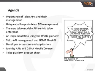 Agenda	
  
•  Importance	
  of	
  Telco	
  APIs	
  and	
  their	
  
management	
  
•  Unique	
  challenges	
  in	
  telco	
  API	
  management	
  
•  The	
  new	
  telco	
  model	
  –	
  API	
  centric	
  telco	
  
enterprise	
  
•  An	
  implementa0on	
  using	
  the	
  WSO2	
  plaBorm	
  
•  Telco	
  API	
  management	
  and	
  GSMA	
  OneAPI	
  
•  Developer	
  ecosystem	
  and	
  applica0ons	
  
•  Iden0ty	
  APIs	
  and	
  GSMA	
  Mobile	
  Connect	
  
•  Telco	
  plaBorm	
  product	
  sheet	
  
 