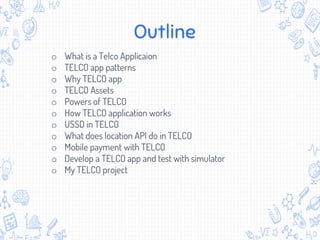 Outline
o What is a Telco Applicaion
o TELCO app patterns
o Why TELCO app
o TELCO Assets
o Powers of TELCO
o How TELCO application works
o USSD in TELCO
o What does location API do in TELCO
o Mobile payment with TELCO
o Develop a TELCO app and test with simulator
o My TELCO project
 