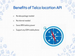 Benefits of Telco location API
o No data package needed
o No internet needed
o Saves 99% battery power
o Support any GSM mobile phone
 